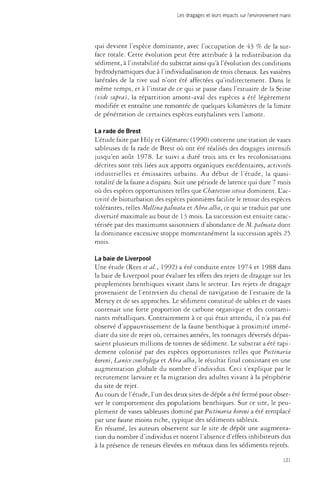 Les dragages et leurs impacts sur l'environnement marin 
qui devient l'espèce dominante, avec l'occupation de 43 % de la sur­face 
totale. Cette évolution peut être attribuée à la redistribution du 
sédiment, à l'instabilité du substrat ainsi qu'à l'évolution des conditions 
hydrodynamiques due à l'individualisation de trois chenaux. Les vasières 
latérales de la rive sud n'ont été affectées qu'indirectement. Dans le 
même temps, et à l'instar de ce qui se passe dans l'estuaire de la Seine 
(vide supra), la répartition amont-aval des espèces a été légèrement 
modifiée et entraîne une remontée de quelques kilomètres de la limite 
de pénétration de certaines espèces euryhalines vers l'amont. 
La rade de Brest 
L'étude faite par Hily et Glémarec (1990) concerne une station de vases 
sableuses de la rade de Brest où ont été réalisés des dragages intensifs 
jusqu'en août 1978. Le suivi a duré trois ans et les recolonisations 
décrites sont très liées aux apports organiques excédentaires, activités 
industrielles et émissaires urbains. Au début de l'étude, la quasi-totalité 
de la faune a disparu. Suit une période de latence qui dure 7 mois 
où des espèces opportunistes telles que Chcetozone setosa dominent. L'ac­tivité 
de bioturbation des espèces pionnières facilite le retour des espèces 
tolérantes, telles Mellina palmata et Abra alba, ce qui se traduit par une 
diversité maximale au bout de 13 mois. La succession est ensuite carac­térisée 
par des maximums saisonniers d'abondance de M. palmata dont 
la dominance excessive stoppe momentanément la succession après 25 
mois. 
La baie de Liverpool 
Une étude (Rees étal., 1992) a été conduite entre 1974 et 1988 dans 
la baie de Liverpool pour évaluer les effets des rejets de dragage sur les 
peuplements benthiques vivant dans le secteur. Les rejets de dragage 
provenaient de l'entretien du chenal de navigation de l'estuaire de la 
Mersey et de ses approches. Le sédiment constitué de sables et de vases 
contenait une forte proportion de carbone organique et des contami­nants 
métalliques. Contrairement à ce qui était attendu, il n'a pas été 
observé d'appauvrissement de la faune benthique à proximité immé­diate 
du site de rejet où, certaines années, les tonnages déversés dépas­saient 
plusieurs millions de tonnes de sédiment. Le substrat a été rapi­dement 
colonisé par des espèces opportunistes telles que Pectinaria 
koreni, Lanice concbylega et Abra alba, le résultat final consistant en une 
augmentation globale du nombre d'individus. Ceci s'explique par le 
recrutement larvaire et la migration des adultes vivant à la périphérie 
du site de rejet. 
Au cours de l'étude, l'un des deux sites de dépôt a été fermé pour obser­ver 
le comportement des populations benthiques. Sur ce site, le peu­plement 
de vases sableuses dominé par Pectinaria koreni a été remplacé 
par une faune moins riche, typique des sédiments sableux. 
En résumé, les auteurs observent sur le site de dépôt une augmenta­tion 
du nombre d'individus et notent l'absence d'effets inhibiteurs dus 
à la présence de teneurs élevées en métaux dans les sédiments rejetés. 
121 
 