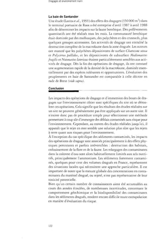 La baie de Santander 
Une étude (Lastra et al., 1991) des effets des dragages (350000 m3) dans 
le terminal portuaire de Raos a été entreprise d'avril 1987 à avril 1988 
afin de déterminer les impacts sur la faune benthique. Des prélèvements 
quantitatifs ont été réalisés tous les mois. La communauté benthique 
était dominée par des mollusques, des polychètes et des crustacés, plus 
quelques groupes accessoires. Les activités de dragage ont entraîné la 
destruction complète de la macrofaune dans la zone draguée. Les auteurs 
ont montré que les polychètes dépositivores de surface Choetozone setosa 
et Polycirrus pallidus, et les dépositivores de subsurface Mediomastus 
fragilis et Notomastus latericeus étaient particulièrement sensibles aux acti­vités 
de dragage. Dès la fin des opérations de dragage, ils ont constaté 
une augmentation rapide de la densité de la macrofaune, dominée essen­tiellement 
par des espèces tolérantes et opportunistes. L'évolution des 
peuplements en baie de Santander est comparable à celle décrite en 
rade de Brest (vide supra). 
Conclusion 
Les impacts des opérations de dragage et d'immersion des boues de dra­gages 
sur l'environnement côtier sont spécifiques du site où se dérou­lent 
ces opérations. Cela signifie que les résultats des études réalisées sur 
un site ne peuvent généralement pas être appliqués sur un autre site. Il 
n'existe donc pas de procédure simple pour sélectionner une méthode 
permettant à coup sûr d'immerger des déblais contaminés sans risque pour 
l'environnement. Cependant, au travers des études réalisées jusqu'ici, il 
apparaît que le rejet en mer semble une solution plus sûre que les rejets 
à terre quant aux risques pour l'environnement. 
À l'exception du cas spécifique des sédiments contaminés, les impacts 
des opérations de dragage sont associés principalement à des effets phy­siques 
persistants et parfois irréversibles : destruction des habitats, 
enfouissement de la flore et de la faune. Les relargages des contaminants 
dans la colonne d'eau sont alors habituellement limités aux sels nutri­tifs, 
principalement l'ammonium. Les sédiments fortement contami­nés, 
quelques pour cent des volumes dragués en France, représentent 
des situations locales qui nécessitent une approche particulière. Il est 
important de noter que la mesure globale des concentrations en conta­minants 
du matériel dragué, ou rejeté, n'est pas représentative de leur 
toxicité potentielle. 
Bien qu'un certain nombre de connaissances aient été accumulées au 
cours des années écoulées, de nombreuses incertitudes, concernant le 
comportement géochimique et la biodisponibilité des contaminants 
dans les sédiments dragués, rendent encore difficile toute extrapolation 
en matière d'évaluation du risque. 
122 
 