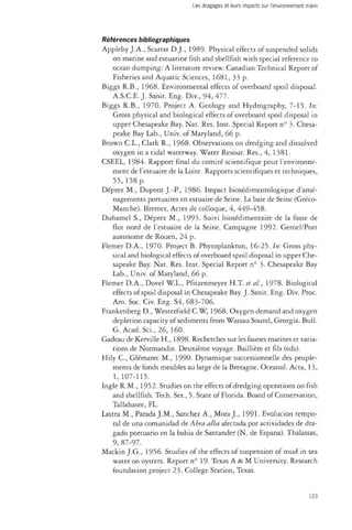 Les dragages et leurs impacts sur l'environnement marin 
Références bibliographiques 
Appleby J.A., Scarrat D.J., 1989- Physical effects of suspended solids 
on marine and estuarine fish and shellfish with special reference to 
ocean dumping: A literature review. Canadian Technical Report of 
Fisheries and Aquatic Sciences, 1681, 33 p. 
Biggs R.B., 1968. Environmental effects of overboard spoil disposal. 
A.S.C.E. J. Samt. Eng. Div., 94, 477. 
Biggs R.B., 1970. Project A. Geology and Hydrography, 7-15. In: 
Gross physical and biological effects of overboard spoil disposal in 
upper Chesapeake Bay. Nat. Res. Inst. Special Report n° 3. Chesa­peake 
Bay Lab., Univ. of Maryland, 66 p. 
Brown C.L., Clark R., 1968. Observations on dredging and dissolved 
oxygen in a tidal waterway. Water Resour. Res., 4, 1381. 
CSEEL, 1984. Rapport final du comité scientifique pour l'environne­ment 
de l'estuaire de la Loire. Rapports scientifiques et techniques, 
55,158 p. 
Déprez M., Dupont J.-P., 1986. Impact biosédimentologique d'amé­nagements 
portuaires en estuaire de Seine. La baie de Seine (Gréco- 
Manche). Ifremer, Actes de colloque, 4, 449-458. 
Duhamel S., Déprez M., 1993. Suivi biosédimentaire de la fosse de 
flot nord de l'estuaire de la Seine. Campagne 1992. Gemel/Port 
autonome de Rouen, 24 p. 
Fiemer D.A., 1970. Project B. Phytoplankton, 16-25. In: Gross phy­sical 
and biological effects of overboard spoil disposal in upper Che­sapeake 
Bay. Nat. Res. Inst. Special Report n° 3- Chesapeake Bay 
Lab., Univ. of Maryland, 66 p. 
Fiemer D.A., Dovel W.L., Pfitzenmeyer H.T. eta/., 1978. Biological 
effects of spoil disposal in Chesapeake Bay. J. Sanit. Eng. Div. Proc. 
Am. Soc. Civ. Eng. S4, 683-706. 
Frankenberg D., Westerfield C.W, 1968. Oxygen demand and oxygen 
depletion capacity of sediments from Wassau Sound, Georgia. Bull. 
G. Acad. So., 26, 160. 
Gadeau de Kerville H., 1898. Recherches sur les faunes marines et varia­tions 
de Normandie. Deuxième voyage. Baillière et fils (eds). 
Hily C, Glémarec M., 1990. Dynamique successionnelle des peuple­ments 
de fonds meubles au large de la Bretagne. Oceanol. Acta, 13, 
1, 107-115. 
Ingle R.M., 1952. Studies on the effects of dredging operations on fish 
and shellfish. Tech. Ser., 5. State of Florida. Board of Conservation, 
Tallahasee, FL. 
Lastra M., Parada J.M., Sanchez A., Mora J., 1991. Evolucion tempo­ral 
de una comunidad de Abra alba afectada por actividades de dra-gado 
portuario en la bahia de Santander (N. de Espana). Thalassas, 
9, 87-97. 
Mackin J.G., 1956. Studies of the effects of suspension of mud in sea 
water on oysters. Report n° 19- Texas A & M University. Research 
foundation project 23. College Station, Texas. 
123 
 