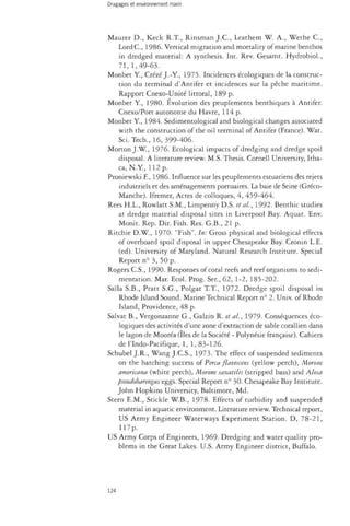 Maurer D., Keck R.T., Rinsman J.C., Leathern W. A., Wethe C, 
LordC, 1986. Vertical migration and mortality of marine benthos 
in dredged material: A synthesis. Int. Rev. Gesamt. Hydrobiol., 
71, 1,49-63. 
Monbet Y., Crézé J.-Y, 1975. Incidences écologiques de la construc­tion 
du terminal d'Antifer et incidences sur la pêche maritime. 
Rapport Cnexo-Unité littoral, 189 p. 
Monbet Y, 1980. Évolution des peuplements benthiques à Antifer. 
Cnexo/Port autonome du Havre, 114 p. 
Monbet Y, 1984. Sedimentological and biological changes associated 
with the construction of the oil terminal of Antifer (France). Wat. 
Sci. Tech., 16, 399-406. 
Morton J. W , 1976. Ecological impacts of dredging and dredge spoil 
disposal. A literature review. M.S. Thesis. Cornell University, Itha­ca, 
N.Y, 112 p. 
Proniewski E, 1986. Influence sur les peuplements estuariens des rejets 
industriels et des aménagements portuaires. La baie de Seine (Gréco- 
Manche). Ifremer, Actes de colloques, 4, 459-464. 
Rees H.L., Rowlatt S.M., Limpenny D.S. et al, 1992. Benthic studies 
at dredge material disposal sites in Liverpool Bay. Aquat. Env. 
Monk. Rep. Dir. Fish. Res. G.B., 21 p. 
Ritchie D.W., 1970. "Fish". In: Gross physical and biological effects 
of overboard spoil disposal in upper Chesapeake Bay. Cronin L.E. 
(ed). University of Maryland. Natural Research Institute. Special 
Report n° 3, 50 p. 
Rogers C.S., 1990. Responses of coral reefs and reef organisms to sedi­mentation. 
Mar. Ecol. Prog. Sen, 62, 1-2, 185-202. 
Saïla S.B., Pratt S.G., Polgar T.T., 1972. Dredge spoil disposal in 
Rhode Island Sound. Marine Technical Report n° 2. Univ. of Rhode 
Island, Providence, 48 p. 
Salvat B., Vergonzanne G., Galzin R. et al., 1979- Conséquences éco­logiques 
des activités d'une zone d'extraction de sable corallien dans 
le lagon de Mooréa (Iles de la Société - Polynésie française). Cahiers 
de l'Indo-Pacifique, 1, 1, 83-126. 
Schubei J.R., Wang J.C.S., 1973. The effect of suspended sediments 
on the hatching success of Perca flavescens (yellow perch), Morone 
amerkana (white perch), Morone saxatilis (stripped bass) and Alosa 
pseudoharengus eggs. Special Report n° 30. Chesapeake Bay Institute. 
John Hopkins University, Baltimore, Md. 
Stern E.M., Stickle W.B., 1978. Effects of turbidity and suspended 
material in aquatic environment. Literature review. Technical report, 
US Army Engineer Waterways Experiment Station. D, 78-21, 
117p. 
US Army Corps of Engineers, 1969- Dredging and water quality pro­blems 
in the Great Lakes. U.S. Army Engineer district, Buffalo. 
124 
 