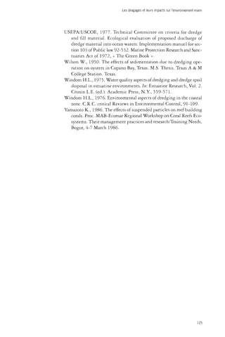 Les dragages et leurs impacts sur l'environnement marin 
USEPA/USCOE, 1977. Technical Committee on criteria for dredge 
and fill material. Ecological evaluation of proposed discharge of 
dredge material into ocean waters: Implementation manuel for sec­tion 
103 of Public law 92-532. Marine Protection Research and Sanc­tuaries 
Act of 1972, « The Green Book ». 
Wilson W., 1950. The effects of sedimentation due to dredging ope­ration 
on oysters in Copano Bay, Texas. M.S. Thesis. Texas A & M 
College Station. Texas. 
Windom H.L., 1975. Water quality aspects of dredging and dredge spoil 
disposal in estuarine environments. In: Estuarine Research, Vol. 2. 
Cronin L.E. (éd.). Academic Press, N.Y., 559-571. 
Windom H.L., 1976. Environmental aspects of dredging in the coastal 
zone. C.R.C. critical Reviews in Environmental Control, 91-109- 
Yamazoto K., 1986. The effects of suspended particles on reef building 
corals. Proc. MAB-Ecomar Regional Workshop on Coral Reefs Eco­systems. 
Their management practices and research/Training Needs, 
Bogor, 4-7 March 1986. 
125 
 
