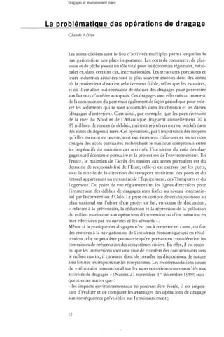 Dragages et environnement marin 
La problématique des opérations de dragage 
Claude Alzieu 
Les zones côtières sont le lieu d'activités multiples parmi lesquelles la 
navigation tient une place importante. Les ports de commerce, de plai­sance 
et de pêche jouent un rôle vital pour les économies régionales, natio­nales 
et, dans certains cas, internationales. Les structures portuaires et 
leurs industries associées sont le plus souvent établies dans des zones 
où la profondeur d'eau est relativement faible, telles que les estuaires, 
et où il est alors indispensable de réaliser des dragages pour permettre 
aux bateaux d'accéder aux quais. Ces dragages sont effectués au moment 
de la construction du port mais également de façon périodique pour enle­ver 
les sédiments qui se sont accumulés dans les chenaux et les darses 
(dragages d'entretien). C'est ainsi, par exemple, que les pays riverains 
de la mer du Nord et de l'Atlantique draguent annuellement 70 à 
85 millions de tonnes de déblais, qui sont rejetés en mer ou stockés dans 
des zones de dépôts à terre. Ces opérations, par l'importance des moyens 
qu'elles mettent en oeuvre, sont extrêmement coûteuses et les services 
chargés des accès portuaires recherchent le meilleur compromis entre 
les impératifs du maintien des activités, l'incidence du coût des dra­gages 
sur l'économie portuaire et la protection de l'environnement. En 
France, le maintien de l'accès des navires aux zones portuaires est du 
domaine de responsabilité de l'État ; celle-ci est exercée par les ports, 
sous la tutelle de la direction du transport maritime, des ports et du 
littoral appartenant au ministère de l'Équipement, des Transports et du 
Logement. Du point de vue réglementaire, les lignes directrices pour 
l'immersion des déblais de dragages sont fixées au niveau internatio­nal 
par la convention d'Oslo. La prise en compte de ces dispositions au 
plan national est l'objet d'un projet de loi, en cours de discussion, 
« relative à la prévention, la réduction et la répression de la pollution 
du milieu marin due aux opérations d'immersion ou d'incinération en 
mer effectuées par les navires et les aéronefs ». 
Même si la pratique des dragages n'est pas à remettre en cause, du fait 
des entraves à la navigation ou de l'incidence économique qui en résul­teraient, 
elle ne peut être poursuivie qu'en prenant en considération les 
contraintes de préservation des écosystèmes côtiers. En effet, il est recon­nu 
que les immersions sont une voie de transfert des contaminants vers 
le milieu marin; il convient donc de prendre les dispositions de nature 
à en limiter les impacts sur les écosystèmes. Les recommandations issues 
du « séminaire international sur les aspects environnementaux liés aux 
activités de dragages » (Nantes 27 novembre-ler décembre 1989) indi­quent 
entre autres que : 
- les impacts environnementaux ne pouvant être évités, il est impor­tant 
d'évaluer et de comparer les avantages des opérations de dragage 
aux conséquences prévisibles sur l'environnement ; 
12 
 
