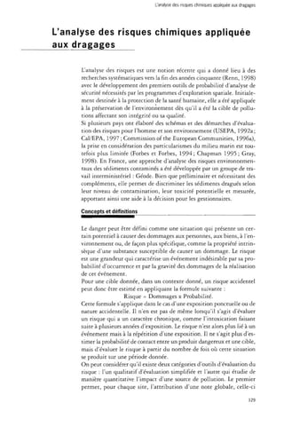 L'analyse des risques chimiques appliquée aux dragages 
L'analyse des risques chimiques appliquée 
aux dragages 
L'analyse des risques est une notion récente qui a donné lieu à des 
recherches systématiques vers la fin des années cinquante (Renn, 1998) 
avec le développement des premiers outils de probabilité d'analyse de 
sécurité nécessités par les programmes d'exploration spatiale. Initiale­ment 
destinée à la protection de la santé humaine, elle a été appliquée 
à la préservation de l'environnement dès qu'il a été la cible de pollu­tions 
affectant son intégrité ou sa qualité. 
Si plusieurs pays ont élaboré des schémas et des démarches d'évalua­tion 
des risques pour l'homme et son environnement (USEPA, 1992a; 
Cal/EPA, 1997 ; Commission of the European Communities, 1996a), 
la prise en considération des particularismes du milieu marin est tou­tefois 
plus limitée (Forbes et Forbes, 1994; Chapman 1995 ; Gray, 
1998). En France, une approche d'analyse des risques environnemen­taux 
des sédiments contaminés a été développée par un groupe de tra­vail 
interministériel : Géode. Bien que préliminaire et nécessitant des 
compléments, elle permet de discriminer les sédiments dragués selon 
leur niveau de contamination, leur toxicité potentielle et mesurée, 
apportant ainsi une aide à la décision pour les gestionnaires. 
Concepts et définitions 
Le danger peut être défini comme une situation qui présente un cer­tain 
potentiel à causer des dommages aux personnes, aux biens, à l'en­vironnement 
ou, de façon plus spécifique, comme la propriété intrin­sèque 
d'une substance susceptible de causer un dommage. Le risque 
est une grandeur qui caractérise un événement indésirable par sa pro­babilité 
d'occurrence et par la gravité des dommages de la réalisation 
de cet événement. 
Pour une cible donnée, dans un contexte donné, un risque accidentel 
peut donc être estimé en appliquant la formule suivante : 
Risque = Dommages x Probabilité. 
Cette formule s'applique dans le cas d'une exposition ponctuelle ou de 
nature accidentelle. Il n'en est pas de même lorsqu'il s'agit d'évaluer 
un risque qui a un caractère chronique, comme l'intoxication faisant 
suite à plusieurs années d'exposition. Le risque n'est alors plus lié à un 
événement mais à la répétition d'une exposition. Il ne s'agit plus d'es­timer 
la probabilité de contact entre un produit dangereux et une cible, 
mais d'évaluer le risque à partir du nombre de fois où cette situation 
se produit sur une période donnée. 
On peut considérer qu'il existe deux catégories d'outils d'évaluation du 
risque : l'un qualitatif d'évaluation simplifiée et l'autre qui étudie de 
manière quantitative l'impact d'une source de pollution. Le premier 
permet, pour chaque site, l'attribution d'une note globale, celle-ci 
129 
 