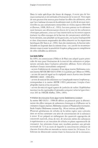 Dragages et environnement marin 
Dans le cadre spécifique des boues de dragage, il existe peu de bio­essais 
normalisés et de méthodes d'évaluation de la toxicité. Trois types 
de tests peuvent être retenus pour évaluer les effets des sédiments, selon 
que l'on s'intéresse à la toxicité du sédiment total, à celle de ses eaux inter­stitielles 
ou aux contaminants extractibles en milieu aqueux (Smrchek 
et Zeeman, 1998 ; Hill et al., 1993). Les tests portant sur le sédiment 
total donnent une détermination directe de la toxicité des substances 
chimiques présentes ; ceux sur l'eau interstitielle ou les extraits aqueux 
évaluent les effets toxiques de la fraction de contaminants solubilisés. 
Cette dernière, non adsorbée sur les particules, est la plus biodisponible 
et donc directement responsable des effets observés sur les organismes 
benthiques (Di Toro et al., 1991)- Lors des immersions, la fraction solu-bilisable 
est dispersée dans la colonne d'eau : ceci justifie les recomman­dations 
visant à tester la sensibilité d'espèces pélagiques en complément 
de celles inféodées au sédiment. 
Les tests OsPar 
En 1995, les commissions d'Oslo et de Paris ont adopté quatre proto­coles 
de tests pour l'évaluation de la toxicité des substances et prépa­rations 
utilisées dans l'industrie pétrolière offshore. Cette sélection 
résultant d'essais intercalibrés comprend : 
- un test d'inhibition de croissance d'une algue marine Skeletonema costa­tum 
[norme NF EN ISO 10253 (T90-311) publiée par l'Afnor en 1998] ; 
- un test de toxicité aiguë sur le copépode marin Acartia tonsa [norme 
ISO/DIS 14669 : 1996(F)}; 
- un test de toxicité des sédiments sur l'amphipode marin Coropbiumsp., 
correspondant à la norme ASTM (1993) préconisant l'emploi d'am-phipodes 
marins et/ou estuariens. 
- un test de toxicité aiguë à partir de juvéniles de turbot (Scophthalmus 
maximus) ou du cyprinodon (Cyprinodon variegatus) selon la ligne direc­trice 
203 de l'OCDE (OsPar, 1994, 1995). 
• Inhibition de croissance d'une algue marine Skeletonema costatum 
La norme ISO 10253 : 1998 (F) définit un protocole pour la détermi­nation 
des effets toxiques de substances chimiques et d'effluents sur la 
croissance d'algues marines, Skeletonema costatum et Phaedactylum tricornutum. 
Seule l'espèce Skeletonema costatum (fig. 18) est retenue par OsPar. 
Plusieurs générations de cellules de la même espèce sont cultivées 
dans un milieu contenant une série de concentrations de la substance 
à tester. Il est préparé en mélangeant des quantités appropriées de 
concentrés nutritifs, d'eau de mer, de solutions mères des substances 
à expérimenter et un inoculum de cellules en phase exponentielle de 
croissance. Les solutions d'essai sont incubées pendant une période 
minimale de 72 h au cours de laquelle la concentration cellulaire de 
chacune d'entre elles est mesurée au moins toutes les 24 heures. L'in­hibition 
est déterminée comme étant la diminution de la croissance, 
134 
 