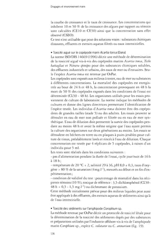 Dragages et environnement marin 
la courbe de croissance et le taux de croissance. Les concentrations qui 
inhibent 10 et 50 % de la croissance des algues par rapport au témoin 
sont calculées (CE10 et CE50) ainsi que la concentration sans effet 
observé (CSEO). 
Ce test n'est utilisable que pour des solutions vraies : substances chimiques 
dissoutes, effluents et extraits aqueux filtrés ou eaux interstitielles. 
• Toxicité aiguë sur le copépode marin Acartia tonsa (Dana) 
La norme ISO/DIS 14669 (1996) décrit une méthode de détermination 
de la toxicité aiguë vis-à-vis des copépodes marins Acartia tonsa, Tisbe 
battagliai et Nitocra spinipes pour des substances chimiques solubles, 
des effluents industriels et urbains, des eaux de mer ou d'estuaires. Seu­le 
l'espèce Acartia tonsa est retenue par OsPar. 
Les copépodes sont exposés aux milieux à tester, eau de mer ou substances 
à différentes concentrations. La mortalité des copépodes est enregis­trée 
au bout de 24 h et 48 h, la concentration provoquant en 48 h la 
mort de 50 % des copépodes exposés dans les conditions de l'essai est 
déterminée (CL50 - 48 h). Les organismes utilisés pour les essais pro­viennent 
de culture de laboratoire. La norme indique les méthodes de 
cultures et donne des lignes directrices permettant l'identification de 
l'espèce testée. Les individus d'Acartia tonsa doivent être des copépo-dites 
de grandes tailles (stade 5) ou des adultes. Les essais peuvent se 
dérouler en eau de mer non polluée et filtrée ou en eau de mer syn­thétique. 
L'eau de dilution doit permettre la survie des copépodes pen­dant 
au moins 48 h et avoir la même origine que l'eau ayant permis 
la culture des organismes sur deux générations au moins. Les essais se 
déroulent en béchers en verre ou en plaques à puits jetables pour cul­ture 
de tissus, préalablement lavés et rincés à l'eau de dilution. Chaque 
concentration est testée par 4 réplicats de 5 copépodes, à raison d'un 
individu pour 5 ml. 
Les tests sont réalisés dans les conditions suivantes : 
- pas d'alimentation pendant la durée de l'essai, cycle jour/nuit de 16 h 
à 18h; 
- température de 20 °C ± 2, salinité 29 à 36, pH 8,0 ± 0,3, taux d'oxy­gène 
> 80 % de la saturation (4mg.l_1), mesurés au début et en fin d'ex­périmentation 
; 
- condition de validité du test : pourcentage de mortalité dans les réci­pients 
témoins (10 %), toxique de référence : 3,5-dichlorophénol (CL50- 
48 h = 0,5 - 1,5 mg.l"1) ou dichromate de potassium. 
Cette méthode initialement prévue pour des milieux liquides peut aussi 
être appliquée à des effluents, des extraits aqueux de sédiments ainsi qu'à 
de l'eau interstitielle. 
• Toxicité des sédiments sur l'amphipode Corophium sp. 
La méthode retenue par OsPar décrit un protocole de toxicité létale pour 
la détermination de la toxicité des sédiments dopés par des substances 
et préparations utilisées par l'industrie offshore vis-à-vis de l'amphipode 
marin Corophium sp., espèce C. volutator ou C. arenarium (fig. 19). 
136 
 