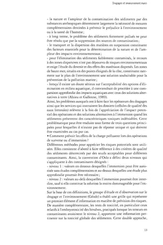 - la nature et l'ampleur de la contamination des sédiments par des 
substances anthropiques déterminent largement la nécessité de mesures 
complémentaires destinées à prévenir le préjudice à l'environnement 
ou à la santé de l'homme ; 
- à long terme, le problème des sédiments fortement pollués ne peut 
être résolu que par la suppression des sources de contamination ; 
- le transport et la dispersion des matières en suspension constituent 
des facteurs essentiels pour la détermination de la nature et de l'am­pleur 
des impacts environnementaux ; 
- pour l'élimination des sédiments faiblement contaminés, le recours 
à des zones dispersives n'est pas dépourvu de risques environnementaux 
et exige l'étude du devenir et des effets des matériaux dispersés. Les zones 
de haute mer, situées en des points éloignés de la côte, constituent rare­ment 
sur le plan de l'environnement une solution souhaitable pour la 
prévention de la pollution marine; 
- lorsqu'il existe un doute sérieux sur l'acceptabilité des options d'éli­mination 
en milieu aquatique, il conviendrait de procéder à une com­paraison 
approfondie des impacts aquatiques avec ceux des solutions alter­natives 
à terre (Alzieu et Gallenne, 1989). 
Ainsi, les problèmes auxquels ont à faire face les opérateurs des dragages 
ainsi que les services qui instruisent les dossiers (cellules de qualité des 
eaux littorales) relèvent à la fois de l'appréciation de l'impact poten­tiel 
des opérations et des solutions alternatives à l'immersion quand les 
sédiments présentent des caractéristiques toxiques indéniables. Cette 
problématique peut être traduite sous forme de trois questions princi­pales 
pour lesquelles il n'existe pas de réponse unique et qui doivent 
être examinées au cas par cas. 
• Comment prévoir les effets de la charge polluante lors des opérations 
de surverse ou d'immersion ? 
Différentes méthodes pour apprécier les risques potentiels sont utili­sées. 
Elles consistent d'abord à faire référence à des critères de qualité 
des sédiments déterminés par des seuils acceptables pour différents 
contaminants. Ainsi, la convention d'Oslo a défini deux niveaux qui 
s'appliquent à des contaminants désignés : 
- niveau 1 : valeurs en dessous desquelles l'immersion peut être auto­risée 
sans études complémentaires et au-dessus desquelles une étude plus 
approfondie pourrait être nécessaire ; 
- niveau 2 : valeurs au-delà desquelles l'immersion pourrait être inter­dite, 
sauf si elle constitue la solution la moins dommageable pour l'en­vironnement. 
Sur la base de ces définitions, le groupe d'étude et d'observation sur le 
dragage et l'environnement (Géode) a établi une grille qui représente 
un premier élément d'information en matière de prévision des risques. 
De manière complémentaire, les tests de toxicité, en particulier ceux 
relatifs à l'embryotoxicité des bivalves, pratiqués lorsque les teneurs en 
contaminants avoisinent le niveau 2, apportent une information per­tinente 
sur la toxicité globale des sédiments. Cette double approche, 
13 
 