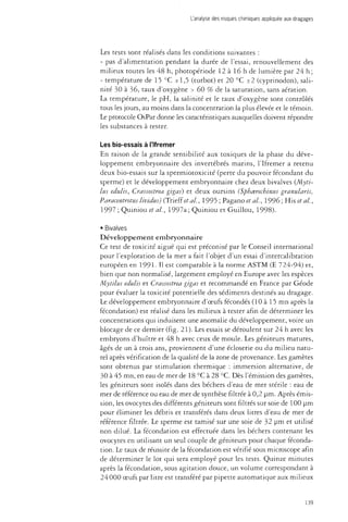 L'analyse des risques chimiques appliquée aux dragages 
Les tests sont réalisés dans les conditions suivantes : 
- pas d'alimentation pendant la durée de l'essai, renouvellement des 
milieux toutes les 48 h, photopériode 12 à 16 h de lumière par 24 h; 
- température de 15 °C ±1,5 (turbot) et 20 °C ±2 (cyprinodon), sali­nité 
30 à 36, taux d'oxygène > 60 % de la saturation, sans aération. 
La température, le pH, la salinité et le taux d'oxygène sont contrôlés 
tous les jours, au moins dans la concentration la plus élevée et le témoin. 
Le protocole OsPar donne les caractéristiques auxquelles doivent répondre 
les substances à tester. 
Les bio-essais à l'Ifremer 
En raison de la grande sensibilité aux toxiques de la phase du déve­loppement 
embryonnaire des invertébrés marins, l'Ifremer a retenu 
deux bio-essais sur la spermiotoxicité (perte du pouvoir fécondant du 
sperme) et le développement embryonnaire chez deux bivalves {Myti-lus 
edulis, Crassostrea gigas) et deux oursins (Sphcerechinus granulans, 
Paracentrotus lividus) (Trieff et al, 1995 ; Pagano et al., 1996 ; His et al., 
1997 ; Quiniou et al., 1997a ; Quimou et Guillou, 1998). 
• Bivalves 
Développement embryonnaire 
Ce test de toxicité aiguë qui est préconisé par le Conseil international 
pour l'exploration de la mer a fait l'objet d'un essai d'intercalibration 
européen en 1991- Il est comparable à la norme ASTM (E 724-94) et, 
bien que non normalisé, largement employé en Europe avec les espèces 
Mytilus edulis et Crassostrea gigas et recommandé en France par Géode 
pour évaluer la toxicité potentielle des sédiments destinés au dragage. 
Le développement embryonnaire d'oeufs fécondés (10 à 15 mn après la 
fécondation) est réalisé dans les milieux à tester afin de déterminer les 
concentrations qui induisent une anomalie du développement, voire un 
blocage de ce dernier (fig. 21). Les essais se déroulent sur 24 h avec les 
embryons d'huître et 48 h avec ceux de moule. Les géniteurs matures, 
âgés de un à trois ans, proviennent d'une écloserie ou du milieu natu­rel 
après vérification de la qualité de la zone de provenance. Les gamètes 
sont obtenus par stimulation thermique : immersion alternative, de 
30 à 45 mn, en eau de mer de 18 °C à 28 °C. Dès l'émission des gamètes, 
les géniteurs sont isolés dans des béchers d'eau de mer stérile : eau de 
mer de référence ou eau de mer de synthèse filtrée à 0,2 um. Après émis­sion, 
les ovocytes des différents géniteurs sont filtrés sur soie de 100 um 
pour éliminer les débris et transférés dans deux litres d'eau de mer de 
référence filtrée. Le sperme est tamisé sur une soie de 32 nm et utilisé 
non dilué. La fécondation est effectuée dans les béchers contenant les 
ovocytes en utilisant un seul couple de géniteurs pour chaque féconda­tion. 
Le taux de réussite de la fécondation est vérifié sous microscope afin 
de déterminer le lot qui sera employé pour les tests. Quinze minutes 
après la fécondation, sous agitation douce, un volume correspondant à 
24 000 oeufs par litre est transféré par pipette automatique aux milieux 
139 
 