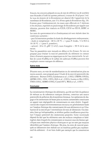 Dragages et environnement marin 
Ensuite, les ovocytes préparés en eau de mer de référence ou de synthèse 
sont fécondés à l'aide du sperme prétraité, à raison de 30 ul pour 3 ml. 
Le taux de réussite de la fécondation est observé dès l'apparition de la 
membrane de fécondation, soit 15 à 30 mn après la fécondation (fig. 24). 
Comme pour l'embryotoxicité, les essais sont effectués en 5 réplicats 
et les résultats, exprimés en pourcentage de fécondation par rapport aux 
témoins, peuvent être traduits en CE20, CE50 ou CE 10, LOEC et 
NOEC. 
Les tests de spermiotoxicité et d'embryotoxicité sont réalisés dans les 
conditions suivantes : 
- pas d'alimentation pendant la durée du développement embryonnaire ; 
- durée et température : 48 h à 20 °C ± 1 pour P. lividus, 72 à 96 h à 
16-18 °C ± 1 pour S. granulans; 
- salinité : 30 à 35, pH 7,5 à 8,5, taux d'oxygène > 90 % de la satu­ration. 
Tous les paramètres sont mesurés en début et fin d'essais. Ce test est 
proposé pour évaluer la toxicité potentielle du sédiment en contact 
direct d'extraits aqueux ou organiques ou de l'eau interstitielle. Le sul­fate 
de cuivre (CUSO4) et le sulfate de cadmium (CdS04) peuvent être 
employés comme toxiques de référence. 
Autres tests 
D'autres tests, en voie de standardisation ou de normalisation plus ou 
moins avancée, sont proposés pour l'étude de la toxicité potentielle des 
sédiments : Burton (1992), Lamberson étal., (1992), USEPA (1992b), 
ASTM (1993, 1994, 1995), Hill et al, (1993), Luoma et Ho (1993), 
TNO (1993), ASMO (1996), Ciem(1997), Wells et al, (1997). 
Conclusion 
La contamination chimique des sédiments, qu'elle soit liée à la présence 
de métaux ou de substances toxiques diverses, constitue une source 
potentielle de pollution des écosystèmes littoraux. Les opérations de dra­gage 
et les immersions de boues plus ou moins contaminées constituent 
un apport non négligeable de contaminants en zone côtière. L'appré­ciation 
des risques environnementaux encourus est généralement basée 
sur l'analyse chimique des contaminants liés aux sédiments et sur l'éva­luation 
de la toxicité par l'intermédiaire de tests de laboratoire. Ces don­nées, 
bien qu'indispensables, se révèlent parfois insuffisantes pour éva­luer 
l'impact potentiel des immersions projetées. Cette incertitude 
dépend du fait que les sédiments sont des milieux complexes et hété­rogènes 
dans lesquels les contaminants se trouvent sous des formes spé­cifiques 
aux conditions physico-chimiques et qui ne sont pas toujours 
identifiées par l'analyse chimique. De plus, les tests de toxicité prati­qués 
au laboratoire sont réalisés sur un matériau parfois peu représen­tatif 
du sédiment : il est bien établi par exemple que la conservation 
144 
 