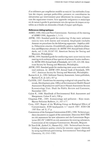 L'analyse des risques chimiques appliquée aux dragages 
d'un sédiment par congélation modifie sa toxicité. Les méthodes d'ana­lyse 
des risques, quoique perfectibles, prennent en considération les 
mécanismes qui interviennent pour déterminer les niveaux d'exposi­tion 
des organismes vivants. Leur approche intégratrice et analytique 
est de nature à guider le gestionnaire vers des options de risques accep­tables 
ou à fonder ses demandes d'étude d'impact spécifiques. 
Références bibliographiques 
ASMO, 1996. Oslo and Paris Commissions : Summary of the meeting 
of ASMO 1996, Appendix 1, 5-13. 
ASTM, 1993- Standard guide for conducting 10-day static sediment 
toxicity tests with marine and estuarine Amphipods (includes 
Annexes on procedures for the following organisms : Ampelisca abdi-ta, 
Eobaustorius estuarius, Grandidierella japonka, Leptocheirus plumu-losus 
and Rhepoxinius abronius). In: ASTM 1993 Annual book of Stan­dards, 
vol 11.04, El367-92. American Society for Testing and 
Materials, Philadelphia. 
ASTM, 1994. Standard guide for conducting static acute toxicity tests 
starting with embryos of four species of saltwater bivalve molluscs. 
In: ASTM 1994 Annual book of Standards, vol 11.05, 223-240. Ame­rican 
Society for Testing and Materials, Philadelphia. 
ASTM, 1995. Standard guide for conducting static acute tests with echi-noid 
embryos. In: ASTM 1995 Annual book of Standards, 999- 
1017. American Society for Testing and Materials, Philadelphia. 
Burton G.A. Jr., 1992. Sediment Toxicity Assessment. Lewis publishers, 
Burton G.A. Jr. (éd.), 457 p. 
Cal/EPA, 1997. Guidelines for assessing ecological risk posed by che­micals, 
Development plan. Office of Environmental Health Hazard 
Assessment Reproductive and Cancer Hazard Assessment Section 
Ecotoxicology Unit. Draft for Public Review and Comment, 
November 1997. 
Calow P., 1998. Handbook of Environmental Risk Assessment and 
Mangement. Calow P. (éd.), 590 p. 
Chapman P.M., 1995. Ecotoxicology and pollution - Keys issues. 
Marine Pollution Bulletin, 31, 167-177. 
Ciem, 1997. Report of the Working Group on Biological Effects of 
Contamimants. ICES headquaters 3-7 march 1997. ICES CM 
1997/Env: réf. E, 37 p. 
Commission of the European Communities (CEC), 1996. Technical gui­dance 
documents in support of the commission. Directives 96/67/EEC 
on risk assessment for new substances and the Commission Regu­lation 
(EC) N° 1488/94 on risk assessment for existing substances, 
Commission of the european Communities, Brussels, Belgium. 
Di Toro D.M., ZarbaC.S., Hansen D.J., 1991. Technical basis for esta­blishing 
sediment quality criteria for nonionic organic chemicals 
by using equilibrium partitioning. Environmental Toxicology and 
Chemistry, 10, 1541-1583. 
145 
 