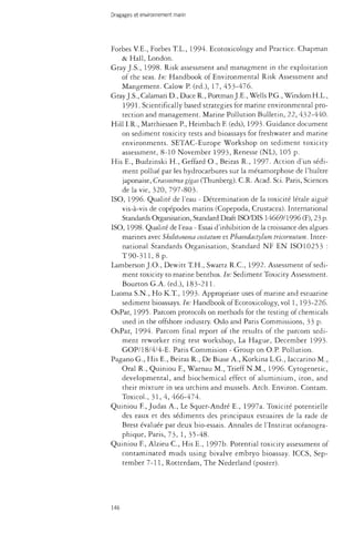 Dragages et environnement marin 
Forbes V.E., Forbes T.L., 1994. Ecotoxicology and Practice. Chapman 
& Hall, London. 
Gray J.S., 1998. Risk assessment and managment in the exploitation 
of the seas. In: Handbook of Environmental Risk Assessment and 
Mangement. Calow P. (éd.), 17, 453-476. 
Gray J.S., Calaman D., Duce R., Portman J.E., Wells P.G., WindomH.L., 
1991. Scientifically based strategies for marine environmental pro­tection 
and management. Marine Pollution Bulletin, 22, 432-440. 
Hill I.R., Matthiessen P., Heimbach F. (eds), 1993. Guidance document 
on sediment toxicity tests and bioassays for freshwater and marine 
environments. SETAC-Europe Workshop on sediment toxicity 
assessment, 8-10 November 1993, Renesse (NL), 105 p. 
His E., Budzinski H., Geffard O., Beiras R., 1997. Action d'un sedi­ment 
pollué par les hydrocarbures sur la métamorphose de l'huître 
japonaise, Crassostrea gigas (Thunberg). C.R. Acad. Sci. Paris, Sciences 
de la vie, 320,797-803. 
ISO, 1996. Qualité de l'eau - Détermination de la toxicité létale aiguë 
vis-à-vis de copépodes marins (Copepoda, Crustacea). International 
Standards Organisation, Standard Draft ISO/DIS 14669/1996 (F), 23 p. 
ISO, 1998. Qualité de l'eau - Essai d'inhibition de la croissance des algues 
marines avec Skeletonema costatum et Pbaeodactylum tricornutum. Inter­national 
Standards Organisation, Standard NF EN ISO10253 : 
T 9 0 - 3 H , 8 p . 
Lamberson J.O., Dewitt T.H., Swartz R.C., 1992. Assessment of sedi­ment 
toxicity to marine benthos. In: Sediment Toxicity Assessment. 
BourtonG.A. (éd.), 183-211. 
Luoma S.N., Ho K.T., 1993. Appropriate uses of marine and estuarine 
sediment bioassays. In: Handbook of Ecotoxicology, vol 1, 193-226. 
OsPar, 1995. Parcom protocols on methods for the testing of chemicals 
used in the offshore industry. Oslo and Paris Commissions, 33 p. 
OsPar, 1994. Parcom final report of the results of the parcom sedi­ment 
reworker ring test workshop, La Hague, December 1993. 
GOP/18/4/4-E. Paris Commision - Group on O.P. Pollution. 
Pagano G., His E., Beiras R., De Biase A., Korkina L.G., Iaccarino M., 
Oral R., Quiniou F, Warnau M., Trieff N.M., 1996. Cytogenetic, 
developmental, and biochemical effect of aluminium, iron, and 
their mixture in sea urchins and mussels. Arch. Environ. Contam. 
Toxicol., 31,4,466-474. 
Quiniou F., Judas A., Le Squer-André E., 1997a. Toxicité potentielle 
des eaux et des sédiments des principaux estuaires de la rade de 
Brest évaluée par deux bio-essais. Annales de l'Institut océanogra­phique, 
Paris, 73, 1, 35-48. 
Quiniou F, Alzieu C , His E., 1997b. Potential toxicity assessment of 
contaminated muds using bivalve embryo bioassay. ICCS, Sep­tember 
7-11, Rotterdam, The Nederland (poster). 
146 
 