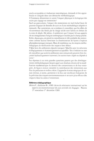 Dragages et environnement marin 
seuils acceptables et évaluation toxicologique, demande à être appro­fondie 
et intégrée dans une démarche méthodologique. 
• Comment déterminer et suivre l'impact physique et écologique des 
rejets par clapage ou immersion ? 
Sauf cas particuliers, l'impact des immersions est mal évalué faute de 
pouvoir disposer de données de suivi et d'une méthodologie adaptée et 
éprouvée. Par convention, on a tendance à considérer que les effets de 
recouvrement des fonds par la charge solide sont faibles en dehors de 
la zone de dépôt. De même, il semblerait que l'impact lié aux apports 
de microorganismes d'origine anthropique n'excède pas le champ proche. 
Enfin, depuis peu, on prend en considération le rôle probable des immer­sions 
comme facteur favorisant la dissémination de kystes d'espèces 
phytoplanctoniques toxiques. Dans de nombreux cas, les moyens métho­dologiques 
de vérification des impacts font défaut. 
• Que faire des sédiments réputés toxiques ? Quelles sont les solutions 
écologiquement et économiquement acceptables ? Est-il réaliste ou non 
de considérer que seuls les sédiments non contaminés peuvent être dis­persés 
hydrauliquement (surverse), les autres étant clapés ou déposés à 
terre ? 
Les réponses à ces trois grandes questions passent par des développe­ments 
méthodologiques faisant appel aux résultats récents de la modé­lisation 
mathématique du devenir des contaminants et de leur trans­port, 
de façon à mieux connaître la contribution des immersions aux 
flux de pollution en milieu côtier. L'approche écotoxicologique de ter­rain 
devrait, à terme, permettre à la fois une meilleure évaluation de 
la prévision des risques environnementaux et un suivi plus efficace des 
impacts dans les zones d'immersion. 
Référence bibliographique 
Alzieu C , Gallenne B., 1989- Actes du séminaire international sur les 
aspects environnementaux liés aux activités de dragages - Nantes 
27 novembre-1er décembre 1989. 
14 
 