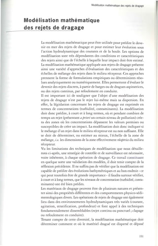 Modélisation mathématique des rejets de dragage 
Modélisation mathématique 
des rejets de dragage 
La modélisation mathématique peut être utilisée pour prédire le deve­nir 
en mer des rejets de dragage et pour estimer leur évolution sous 
l'action hydrodynamique des courants et de la houle. Les options de 
modélisation sont très dépendantes des conditions et caractéristiques 
des rejets ainsi que de l'échelle à laquelle leur impact doit être estimé. 
La modélisation mathématique appliquée aux rejets de dragage présente 
ainsi une variété d'approches d'évaluation des caractéristiques et des 
échelles de mélange des rejets dans le milieu récepteur. Ces approches 
prennent la forme de formulations empiriques ou déterministes réso­lues 
analytiquement ou numériquement. Elles permettent d'évaluer le 
devenir des rejets discrets, à partir de barges ou de dragues aspiratrices, 
ou des rejets continus, par refoulement en conduite. 
Il est important ici de souligner que l'objet d'une modélisation des 
rejets de dragage n'est pas le rejet lui-même mais sa dispersion. En 
effet, la législation concernant les rejets de dragage est exprimée en 
termes de concentrations (turbidité, contaminants). La modélisation 
doit donc prédire, à court et à long termes, où et pendant combien de 
temps un rejet (présentant a pri01'i un certain niveau de pollution) crée­ra 
des zones où les concentrations dépassent les valeurs permises ou 
susceptibles de créer un impact. La modélisation doit donc indiquer si 
le mélange d 'un rejet dans le milieu récepteur est ou non suffisant. Elle 
se doit de déterminer, ou estimer au mieux, l'échelle de la zone de 
mélange, i.e. les dimensions de la zone effectivement réceptrice du milieu 
récepteur. 
Vu les limitations des techniques de modélisation que nous détaille­rons 
ci-après, une stratégie de contrôle et de surveillance est nécessaire, 
voire inhérente, à chaque opération de dragage. Ce travail constituant 
en quelque sorte une validation des modèles, il doit tenir compte de la 
réflexion précédente. Il ne suffira pas de vérifier que la modélisation est 
capable de prédire des évolutions bathymétriques et au bon endroit - ce 
qui peut toutefois être de grande importance - il faudra surtout vérifier, 
à court et à long termes, que les niveaux de concentration (turbidité, conta­minants) 
ont été bien prédits. 
Les matériaux de dragage peuvent être de plusieurs natures et présen­ter 
ainsi des propriétés différentes et des comportements physico-sédi­mentologiques 
divers. Les opérations de rejets de dragage ont également 
lieu dans des environnements hydrodynamiques très variés (courant, 
agitation, stratification, profondeur) et font appel à des techniques 
fondamentalement dissemblables (rejet continu ou ponctuel; clapage 
ou refoulement en conduite). 
Tenant compte de cette diversité, la modélisation mathématique doit 
déterminer comment et où le matériel dragué est dispersé et déposé 
151 
 