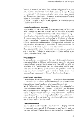 Modélisation mathématique des rejets de dragage 
Une fois le rejet étalé sur le fond, dans un état d'énergie minimum, son 
comportement devient indépendant de la technique de rejet. À partir 
de ce moment, l'évolution du matériel se réalise à long terme et peut 
être décrite selon deux phases : formation et tassement des dépôts et 
remise en suspension et dispersion de ceux-ci. 
La figure 25 adaptée de Truitt (1988) représente les différentes phases 
d'évolution des matériaux. 
Convection ou descente en masse 
La convection est caractérisée par la descente rapide des matériaux sous 
l'effet de la gravité. Pendant la convection, les matériaux se compor­tent 
comme un ensemble déformable dont la vitesse de chute est supé­rieure 
à celle qu'auraient les particules considérées individuellement. 
Ce comportement d'ensemble est limité par la dilution et le mélange 
interne provoqué par l'entraînement de l'eau environnante. Lorsque la 
dilution atteint une certaine limite et que les particules acquièrent un 
comportement individualisé, le mouvement de convection devient un 
mouvement de décantation, avec ou sans entravement. 
Dans la majorité des cas, la descente convective se poursuit jusqu'à ce 
que les matériaux s'effondrent par étalement horizontal au fond ou au 
niveau d'une forte stratification. 
Diffusion passive 
Le matériel rejeté pourra contenir des blocs très denses ainsi que des 
matériaux très fins. La diffusion passive concerne surtout les particules 
fines qui, durant la convection, se séparent de l'ensemble par l'effet de 
la dilution et de l'entraînement. De l'eau interstitielle, avec les éven­tuels 
contaminants dissous qu'elle contient, est également libérée de 
l'ensemble. Cette fraction fine, de décantation très lente, peut être 
transportée par les courants et dispersée dans le milieu récepteur. 
Effondrement dynamique 
L'effondrement dynamique correspond à l'interruption du mouvement 
de convection par un violent étalement horizontal sur le fond ou dans 
des couches de densité proche de celle des matériaux rejetés. 
Lors de l'effondrement, il y a formation d'un courant de densité qui s'éta­le 
radialement autour du point d'impact ; les matériaux entraînés dans 
ce courant de densité se mélangent aux couches d'eau adjacentes, pour 
ensuite se déposer rapidement lorsque l'énergie est dissipée. L'ensemble 
des matériaux n'étant pas homogène, l'effondrement peut être seule­ment 
partiel lors de la traversée d'une stratification ; la partie très den­se 
continuera sa chute jusqu'au fond. 
Formation des dépôts 
Une fois placés ou déposés au fond, les matériaux de dragage forment 
un monticule ou une auréole de dépôt, dans le cas d'un rejet isolé, ou 
une structure bathymétrique complexe, dans le cas de rejets multiples. 
153 
 