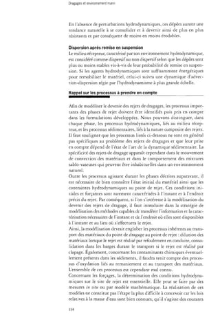 En l'absence de perturbations hydrodynamiques, ces dépôts auront une 
tendance naturelle à se consolider et à devenir ainsi de plus en plus 
résistants et par conséquent de moins en moins érodables. 
Dispersion après remise en suspension 
Le milieu récepteur, caractérisé par son environnement hydrodynamique, 
est considéré comme dispersif ou non dispersif selon que les dépôts sont 
plus ou moins stables vis-à-vis de leur probabilité de remise en suspen­sion. 
Si les agents hydrodynamiques sont suffisamment énergétiques 
pour remobiliser le matériel, celui-ci suivra une dynamique d'advec-tion- 
dispersion régie par l'hydrodynamisme à plus grande échelle. 
Rappel sur les processus à prendre en compte 
Afin de modéliser le devenir des rejets de dragages, les processus impor­tants 
des phases de rejet doivent être identifiés puis pris en compte 
dans les formulations développées. Nous pouvons distinguer, dans 
chaque phase, les processus hydrodynamiques, liés au milieu récep­teur, 
et les processus sédimentaires, liés à la nature composite des rejets. 
Il faut souligner que les processus listés ci-dessous ne sont en général 
pas spécifiques au problème des rejets de dragages et que leur prise 
en compte dépend de l'état de l'art de la dynamique sédimentaire. La 
spécificité des rejets de dragage apparaît cependant dans le mouvement 
de convection des matériaux et dans le comportement des mixtures 
sablo-vaseuses qui peuvent être inhabituelles dans un environnement 
naturel. 
Outre les processus agissant durant les phases décrites auparavant, il 
est nécessaire de bien connaître l'état initial du matériel ainsi que les 
contraintes hydrodynamiques au point de rejet. Ces conditions ini­tiales 
et forçantes sont rarement caractérisées à l'instant et à l'endroit 
précis du rejet. Par conséquent, si l'on s'intéresse à la modélisation du 
devenir des rejets de dragage, il faut introduire dans la stratégie de 
modélisation des méthodes capables de transférer l'information et la carac-térisation 
nécessaires de l'instant et de l'endroit où elles sont disponibles 
à l'instant et au lieu où s'effectuera le rejet. 
Ainsi, la modélisation devrait englober les processus inhérents au trans­port 
des matériaux du point de dragage au point de rejet : dilution des 
matériaux lorsque le rejet est réalisé par refoulement en conduite, conso­lidation 
dans les barges durant le transport si le rejet est réalisé par 
clapage. Également, concernant les contaminants chimiques éventuel­lement 
présents dans les sédiments, il faudra tenir compte des proces­sus 
d'oxydation liés au remaniement et au transport des matériaux. 
L'ensemble de ces processus est cependant mal connu. 
Concernant les forçages, la détermination des conditions hydrodyna­miques 
sur le site de rejet est essentielle. Elle peut se faire par des 
mesures in situ ou par modèle mathématique. La réalisation de ces 
modèles ne constitue pas l'étape la plus difficile à concevoir car les lois 
relatives à la masse d'eau sont bien connues, qu'il s'agisse des courants 
154 
 