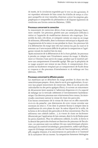 de marée, de la circulation engendrée par le vent ou des agitations. Il 
est cependant nécessaire de bien cerner les échelles de temps et d'es­pace 
auxquelles on veut travailler, d'estimer a priori les emprises géo­graphiques 
et temporelles du phénomène et de disposer également de 
conditions aux limites correctes (Salomon, 1990). 
Processus concernant la convection 
Le mouvement de convection dérive d'une situation physique haute­ment 
instable. Les processus générés sont par conséquent difficiles à 
traiter et l'approche de modélisation demeure très empirique. L'en­semble 
du rejet, très dense, se comporte comme un corps ou un nuage 
de sédiments, déformable, dont la résistance mécanique se dégrade avec 
l'augmentation de la teneur en eau pendant la chute. Les processus liés 
à la déformation du nuage sont très mal connus (ou pas du tout) et le 
resteront car il sera toujours difficile de préciser la composition et l'agré­gation 
initiale du matériel lors du rejet. 
Après estimation de la déformation et de la chute globale, les processus 
à prendre en compte sont l'écoulement autour du nuage, le détache­ment 
et l'érosion d'une partie du nuage, pendant que le matériel pré­serve 
son comportement d'ensemble agrégé. Dès que la périphérie de 
ce nuage acquiert une teneur en eau élevée, le comportement d'en­semble 
est localement remplacé par un comportement de fluide dense 
et visqueux et des processus d'entraînement et de mélange ont lieu 
(Johnson, 1990). 
Processus concernant la diffusion passive 
Les matériaux qui se détachent du nuage pendant la chute ont des 
caractéristiques propres. Ainsi, dans le cas de gros agglomérats, ils sui­vent 
leur propre mouvement de convection. Dans le cas de particules 
individuelles ou des petits agrégats (flocs), ils suivent un mouvement 
de décantation lente soumise à l'advection-dispersion et à la capacité 
de mélange sur la verticale inhérentes à l'environnement hydrodyna­mique. 
Ces derniers processus sont relativement bien connus, les incer­titudes 
concernant surtout la vitesse de chute des particules. 
Une bonne connaissance de la vitesse de chute est en effet essentielle 
vis-à-vis du panache ; une diminution de cette vitesse entraîne une 
extension de celui-ci. C'est donc le premier facteur à intégrer dans la 
modélisation de cette phase du rejet. Sa valeur dépend de la taille, de 
la forme et de la densité des particules et de leur concentration. Pour les 
sédiments non cohésifs (sables...), la vitesse de chute est facilement 
déterminée par l'application de lois connues, dont la loi de Stokes pour 
les petits diamètres. Pour les sédiments cohésifs, la taille, la forme et 
la densité des particules évoluent en fonction des processus de flocula­tion 
; ces processus sont eux-mêmes liés aux caractéristiques physico­chimiques 
du matériel (minéralogie, granulométrie, surface spécifique, 
capacité d'échange cationique), à celles de l'eau (température, salinité, 
pH, oxygène dissous), à la concentration en particules et à l'intensité 
de la turbulence liée au courant. La composition fortement hétérogène 
155 
 