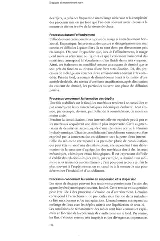 des rejets, la présence fréquente d'un mélange sable/vase et la complexité 
des processus mis en jeu font que l'on doit souvent avoir recours à la 
mesure in situ ou in vitro de la vitesse de chute. 
Processus durant l'effondrement 
L'effondrement correspond à la rupture du nuage et à son étalement hori­zontal. 
En pratique, les processus de rupture et désagrégation sont mal 
connus et difficiles à quantifier; ils ne sont donc pas directement pris 
en compte. On pose l'hypothèse que, lors de l'effondrement, le nuage 
perd toute sa résistance ou rigidité et que l'étalement horizontal des 
matériaux correspond à l'écoulement d'un fluide dense très visqueux. 
Ainsi, cet étalement est modélisé comme un courant de densité que ce 
soit près du fond ou au niveau d'une forte stratification. Ici, des pro­cessus 
de mélange aux couches d'eau environnantes doivent être consi­dérés. 
Près du fond, ce courant de densité donne lieu à la formation d'une 
auréole de dépôt. Au niveau d'une forte stratification, après dissipation 
du courant de densité, les particules suivent une phase de diffusion 
passive. 
Processus concernant la formation des dépôts 
Une fois stabilisés sur le fond, les matériaux tendent à se consolider et 
par conséquent leurs caractéristiques mécaniques évoluent. Leur éro­sion, 
par exemple, devient, par l'effet de la consolidation, de moins en 
moins aisée. 
Pendant la consolidation, l'eau interstitielle est expulsée peu à peu et 
les matériaux acquièrent une densité plus importante. Cette augmen­tation 
de densité est accompagnée d'une résistance accrue à l'érosion 
hydrodynamique. L'état de consolidation d'un sédiment vaseux peut être 
exprimé par la concentration en sédiment sec; la perte d'eau intersti­tielle 
du sédiment correspond à la première phase de consolidation, 
qui peut être suivie d'une deuxième phase, correspondant à une défor­mation 
de la structure d'agrégation des matériaux due à des facteurs 
mécaniques, chimiques et/ou biologiques. Il est cependant difficile 
d'établir des relations simples entre, par exemple, la densité d'un sédi­ment 
et sa résistance au cisaillement ; c'est pourquoi recours est fait le 
plus souvent à l'expérimentation en canal ou à la mesure in situ pour 
déterminer l'érodabilité d'un sédiment. 
Processus concernant la remise en suspension et la dispersion 
Les rejets de dragage peuvent être remis en suspension sous l'action des 
agents hydrodynamiques (courant, houle). Cette remise en suspension 
peut être liée à des processus d'érosion ou d'entraînement. L'érosion 
correspond à l'arrachement de particules sous l'action de la turbulen­ce 
liée aux courants et/ou aux agitations. L'entraînement correspond au 
mélange de l'eau avec les dépôts suite à une liquéfaction de ceux-ci. 
Les conditions de remaniement des sables sont bien connues et expri­mées 
en fonction de la contrainte de cisaillement sur le fond. Par contre, 
les flux d'érosion restent très imprécis et des divergences importantes 
156 
 