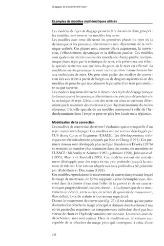 Dragages et environnement marin 
Exemples de modèles mathématiques utilisés 
Les modèles de rejet de dragage peuvent être divisés en deux groupes : 
les modèles court terme et les modèles long terme. 
Les modèles court terme décrivent les premières phases du rejet où la 
dynamique et les processus déterminants sont dépendants de la tech­nique 
utilisée. Ces phases sont, comme décrit auparavant, la convec­tion, 
l'effondrement dynamique et la diffusion passive. Ces modèles 
sont également décrirs comme des modèles de champ proche. La dyna­mique 
étant régie par la rechnique de rejet, elle présentera une échel­le 
spatiale restreinte aux environs du point où le rejet est effectué. La 
modélisation des processus de court terme esr donc naturellement liée 
aux techniques de rejet. On peut ainsi parler des modèles de convec­tion 
liés aux rejets à partir de barges ou de dragues aspiratrices ou des 
modèles de panache qui reproduisent le panache d'un rejet par condui­te 
ou par surverse. 
Les modèles long terme décrivent le devenir des rejets de dragage lorsque 
la dynamique et les processus déterminants ne sont plus dépendants de 
la technique de rejet. L'évolution des rejets est alors strictement déter­minée 
par le tassement des matériaux et par l'hydrodynamisme du milieu 
récepteur. L'échelle spariale de ces modèles correspond à celle de l'hy­drodynamisme 
dont l'emprise peut ne plus être locale mais régionale. 
Modélisation de la convection 
Les modèles de convection décrivent l'évolution spatio-temporelle d'un 
rejet instantané (clapage). Ces modèles ont été surtout développés par 
l'US Army Corps of Engineers (USACE). Les développements théo­riques 
onr été initialement proposés par Koh et Chang (1973). Ces pre­miers 
travaux sont développés plus tard par Brandsma et Divoky (1976) 
et retraités de manière plus sommaire dans des textes des membres de 
l'USACE : McAnally et Adamec (1987), Johnson (1990), Johnson étal. 
(1995), Moritz et Randall (1995). Ces modèles avaient été initiale­ment 
développés pour des rejets en eau peu profonde (jusqu'à la cen­taine 
de mètres). Une version adaptée aux eaux profondes a été présentée 
par Abdelrham et Dettmann (1993). 
Ces modèles reproduisent le mouvement de convection pendant lequel 
le nuage de matériaux, de forme supposée a priori hémisphérique, des­cend 
dans la colonne d'eau sous l'effet de la gravité et de ses caracté­ristiques 
propres (densité, volume, forme...). La dynamique de ce mou­vement 
est décrite, entre autres, en termes de quantité de mouvement, 
flottabilité, force de traînée et frottement superficiel. 
Durant le mouvement de convection (fig. 27), il est admis qu'une partie 
du matériel se détache du nuage principal et demeure dans la colonne d'eau 
où les particules acquièrent un comportement individuel dicté par leur 
vitesse de chute et l'hydrodynamisme environnant. Les mécanismes de 
détachement sont mal connus. Dans la modélisation, le volume sus­ceptible 
de se détacher du nuage principal correspond à celui d'une 
158 
 
