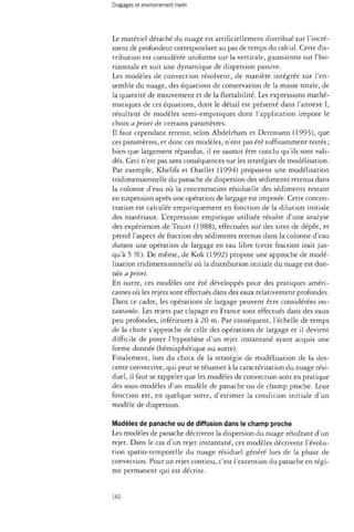 Dragages et environnement marin 
Le matériel détaché du nuage est artificiellement distribué sur l'incré­ment 
de profondeur correspondant au pas de temps du calcul. Cette dis­tribution 
est considérée uniforme sur la verticale, gaussienne sur l'ho­rizontale 
et suit une dynamique de dispersion passive. 
Les modèles de convection résolvent, de manière intégrée sur l'en­semble 
du nuage, des équations de conservation de la masse totale, de 
la quantité de mouvement et de la flottabilité. Les expressions mathé­matiques 
de ces équations, dont le détail est présenté dans l'annexe I, 
résultent de modèles semi-empiriques dont l'application impose le 
choix a priori de certains paramètres. 
Il faut cependant retenir, selon Abdelrham et Dettmann (1993), que 
ces paramètres, et donc ces modèles, n'ont pas été suffisamment testés ; 
bien que largement répandus, il ne saurait être conclu qu'ils sont vali­dés. 
Ceci n'est pas sans conséquences sur les stratégies de modélisation. 
Par exemple, Khelifa et Ouellet (1994) proposent une modélisation 
tridimensionnelle du panache de dispersion des sédiments retenus dans 
la colonne d'eau où la concentration résiduelle des sédiments restant 
en suspension après une opération de largage est imposée. Cette concen­tration 
est calculée empiriquement en fonction de la dilution initiale 
des matériaux. L'expression empirique utilisée résulte d'une analyse 
des expériences de Truitt (1988), effectuées sur des sites de dépôt, et 
prend l'aspect de fraction des sédiments retenus dans la colonne d'eau 
durant une opération de largage en eau libre (cette fraction irait jus­qu'à 
5 %). De même, de Kok (1992) propose une approche de modé­lisation 
tridimensionnelle où la distribution initiale du nuage est don­née 
a priori. 
En outre, ces modèles ont été développés pour des pratiques améri­caines 
où les rejets sont effectués dans des eaux relativement profondes. 
Dans ce cadre, les opérations de largage peuvent être considérées ins­tantanées. 
Les rejets par clapage en France sont effectués dans des eaux 
peu profondes, inférieures à 20 m. Par conséquent, l'échelle de temps 
de la chute s'approche de celle des opérations de largage et il devient 
difficile de poser l'hypothèse d'un rejet instantané ayant acquis une 
forme donnée (hémisphérique ou autre). 
Finalement, lors du choix de la stratégie de modélisation de la des­cente 
convective, qui peut se résumer à la caractérisation du nuage rési­duel, 
il faut se rappeler que les modèles de convection sont en pratique 
des sous-modèles d'un modèle de panache ou de champ proche. Leur 
fonction est, en quelque sorte, d'estimer la condition initiale d'un 
modèle de dispersion. 
Modèles de panache ou de diffusion dans le champ proche 
Les modèles de panache décrivent la dispersion du nuage résultant d'un 
rejet. Dans le cas d'un rejet instantané, ces modèles décrivent l'évolu­tion 
spatio-temporelle du nuage résiduel généré lors de la phase de 
convection. Pour un rejet continu, c'est l'extension du panache en régi­me 
permanent qui est décrite. 
160 
 