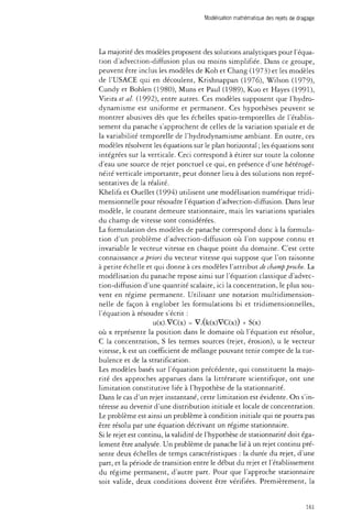 Modélisation mathématique des rejets de dragage 
La majorité des modèles proposent des solutions analytiques pour l'équa­tion 
d'advection-diffusion plus ou moins simplifiée. Dans ce groupe, 
peuvent être inclus les modèles de Koh et Chang (1973) et les modèles 
de l'USACE qui en découlent, Krishnappan (1976), Wilson (1979), 
Cundy et Bohlen (1980), Muns et Paul (1989), Kuo et Hayes (1991), 
Vieira et al. (1992), entre autres. Ces modèles supposent que l'hydro-dynamisme 
est uniforme et permanent. Ces hypothèses peuvent se 
montrer abusives dès que les échelles spatio-temporelles de l'établis­sement 
du panache s'approchent de celles de la variation spatiale et de 
la variabilité temporelle de l'hydrodynamisme ambiant. En outre, ces 
modèles résolvent les équations sur le plan horizontal ; les équations sont 
intégrées sur la verticale. Ceci correspond à étirer sur toute la colonne 
d'eau une source de rejet ponctuel ce qui, en présence d'une hétérogé­néité 
verticale importante, peut donner lieu à des solutions non repré­sentatives 
de la réalité. 
Khelifa et Ouellet (1994) utilisent une modélisation numérique tridi­mensionnelle 
pour résoudre l'équation d'advection-diffusion. Dans leur 
modèle, le courant demeure stationnaire, mais les variations spatiales 
du champ de vitesse sont considérées. 
La formulation des modèles de panache correspond donc à la formula­tion 
d'un problème d'advection-diffusion où l'on suppose connu et 
invariable le vecteur vitesse en chaque point du domaine. C'est cette 
connaissance a priori du vecteur vitesse qui suppose que l'on raisonne 
à petite échelle et qui donne à ces modèles l'attribut de champ proche. La 
modélisation du panache repose ainsi sur l'équation classique d'advec­tion- 
diffusion d'une quantité scalaire, ici la concentration, le plus sou­vent 
en régime permanent. Utilisant une notation multidimension-nelle 
de façon à englober les formulations bi et tridimensionnelles, 
l'équation à résoudre s'écrit : 
u(x).VC(x) = V.(k(x)VC(x)) + S(x) 
où x représente la position dans le domaine où l'équation est résolue, 
C la concentration, S les termes sources (rejet, érosion), u le vecteur 
vitesse, k est un coefficient de mélange pouvant tenir compte de la tur­bulence 
et de la stratification. 
Les modèles basés sur l'équation précédente, qui constituent la majo­rité 
des approches apparues dans la littérature scientifique, ont une 
limitation constitutive liée à l'hypothèse de la stationnarité. 
Dans le cas d'un rejet instantané, cette limitation est évidente. On s'in­téresse 
au devenir d'une distribution initiale et locale de concentration. 
Le problème est ainsi un problème à condition initiale qui ne pourra pas 
être résolu par une équation décrivant un régime stationnaire. 
Si le rejet est continu, la validité de l'hypothèse de stationnarité doit éga­lement 
être analysée. Un problème de panache lié à un rejet continu pré­sente 
deux échelles de temps caractéristiques : la durée du rejet, d'une 
part, et la période de transition entre le début du rejet et l'établissement 
du régime permanent, d'autre part. Pour que l'approche stationnaire 
soit valide, deux conditions doivent être vérifiées. Premièrement, la 
161 
 