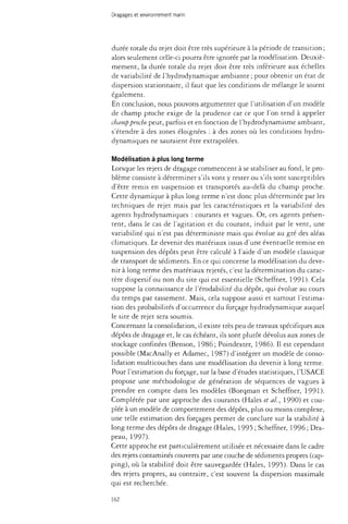 Dragages et environnement marin 
durée totale du rejet doit être très supérieure à la période de transition ; 
alors seulement celle-ci pourra être ignorée par la modélisation. Deuxiè­mement, 
la durée totale du rejet doit être très inférieure aux échelles 
de variabilité de l'hydrodynamique ambiante ; pour obtenir un état de 
dispersion stationnaire, il faut que les conditions de mélange le soient 
également. 
En conclusion, nous pouvons argumenter que l'utilisation d'un modèle 
de champ proche exige de la prudence car ce que l'on tend à appeler 
champ proche peut, parfois et en fonction de l'hydrodynamisme ambiant, 
s'étendre à des zones éloignées : à des zones où les conditions hydro­dynamiques 
ne sauraient être extrapolées. 
Modélisation à plus long terme 
Lorsque les rejets de dragage commencent à se stabiliser au fond, le pro­blème 
consiste à déterminer s'ils vont y rester ou s'ils sont susceptibles 
d'être remis en suspension et transportés au-delà du champ proche. 
Cette dynamique à plus long terme n'est donc plus déterminée par les 
techniques de rejet mais par les caractéristiques et la variabilité des 
agents hydrodynamiques : courants et vagues. Or, ces agents présen­tent, 
dans le cas de l'agitation et du courant, induit par le vent, une 
variabilité qui n'est pas déterministe mais qui évolue au gré des aléas 
climatiques. Le devenir des matériaux issus d'une éventuelle remise en 
suspension des dépôts peut être calculé à l'aide d'un modèle classique 
de transport de sédiments. En ce qui concerne la modélisation du deve­nir 
à long terme des matériaux rejetés, c'est la détermination du carac­tère 
dispersif ou non du site qui est essentielle (Scheffner, 1991). Cela 
suppose la connaissance de l'érodabiiité du dépôt, qui évolue au cours 
du temps par tassement. Mais, cela suppose aussi et surtout l'estima­tion 
des probabilités d'occurrence du forçage hydrodynamique auquel 
le site de rejet sera soumis. 
Concernant la consolidation, il existe très peu de travaux spécifiques aux 
dépôts de dragage et, le cas échéant, ils sont plutôt dévolus aux zones de 
stockage confinées (Benson, 1986; Poindexter, 1986). Il est cependant 
possible (MacAnally et Adamec, 1987) d'intégrer un modèle de conso­lidation 
multicouches dans une modélisation du devenir à long terme. 
Pour l'estimation du forçage, sur la base d'études statistiques, l'USACE 
propose une méthodologie de génération de séquences de vagues à 
prendre en compte dans les modèles (Borqman et Scheffner, 1991)- 
Complétée par une approche des courants (Haies et ai, 1990) et cou­plée 
à un modèle de comportement des dépôts, plus ou moins complexe, 
une telle estimation des forçages permet de conclure sur la stabilité à 
long terme des dépôts de dragage (Haies, 1995 ; Scheffner, 1996 ; Dra­peau, 
1997). 
Cette approche est particulièrement utilisée et nécessaire dans le cadre 
des rejets contaminés couverts par une couche de sédiments propres (cap-ping), 
où la stabilité doit être sauvegardée (Haies, 1995). Dans le cas 
des rejets propres, au contraire, c'est souvent la dispersion maximale 
qui est recherchée. 
162 
 