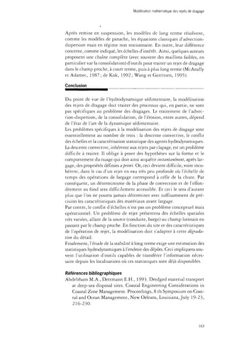 Modélisation mathématique des rejets de dragage 
Après remise en suspension, les modèles de long terme résolvent, 
comme les modèles de panache, les équations classiques d'advection-dispersion 
mais en régime non stationnaire. En outre, leur différence 
concerne, comme indiqué, les échelles d'intérêt. Ainsi, quelques auteurs 
proposent une chaîne complète (avec souvent des maillons faibles, en 
particulier sur la consolidation) d'outils pour traiter un rejet de dragage 
dans le champ proche, à court terme, puis à plus long terme (McAnally 
et Adamec, 1987 ; de Kok, 1992 ; Wang et Gemtsen, 1995). 
Conclusion 
Du point de vue de l'hydrodynamique sédimentaire, la modélisation 
des rejets de dragage doit traiter des processus qui, en partie, ne sont 
pas spécifiques au problème des dragages. Le traitement de l'advec-tion- 
dispersion, de la consolidation, de l'érosion, entre autres, dépend 
de l'état de l'art de la dynamique sédimentaire. 
Les problèmes spécifiques à la modélisation des rejets de dragage sont 
essentiellement au nombre de trois : la descente convective, le conflit 
des échelles et la caractérisation statistique des agents hydrodynamiques. 
La descente convective, inhérente aux rejets par clapage, est un problème 
difficile à traiter. Il oblige à poser des hypothèses sur la forme et le 
comportement du nuage qui doit ainsi acquérir instantanément, après lar­gage, 
des propriétés définies a priori. Or, ceci devient difficile, voire inco­hérent, 
dans le cas d'un rejet en eau très peu profonde où l'échelle de 
temps des opérations de largage correspond à celle de la chute. Par 
conséquent, un déterminisme de la phase de convection et de l'effon­drement 
au fond sera difficilement accessible. Et ceci le sera d'autant 
plus que l'on ne pourra jamais déterminer avec suffisamment de pré­cision 
les caractéristiques des matériaux avant largage. 
Par contre, le conflit d'échelles n'est pas un problème conceptuel mais 
opérationnel. Un problème de rejet présentera des échelles spatiales 
très variées, allant de la source (conduite, barge) au champ lointain en 
passant par le champ proche. En fonction du site et des caractéristiques 
de l'opération de rejet, la modélisation doit s'adapter à cette dégrada­tion 
du détail. 
Finalement, l'étude de la stabilité à long terme exige une estimation des 
statistiques hydrodynamiques à l'endroit des dépôts. Ceci impliquera sou­vent 
l'utilisation d'outils capables de transférer l'information néces­saire 
depuis les localisations où ces statistiques sont déjà disponibles. 
Références bibliographiques 
Abdelrham M.A., Dettmann E.H., 1993- Dredged material transport 
at deep-sea disposai sites. Coastal Engineering Considerations in 
Coastal Zone Management. Proceedings, 8 th Symposium on Coas­tal 
and Ocean Management, New Orleans, Louisiana, July 19-23, 
216-230. 
163 
 