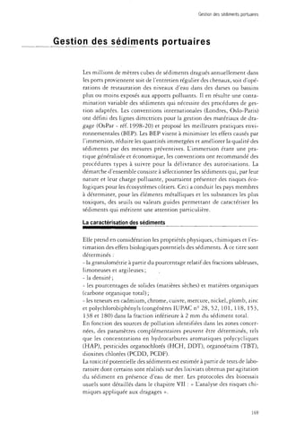 Gestion des sédiments portuaires 
Gestion des sédiments portuaires 
Les millions de mètres cubes de sédiments dragués annuellement dans 
les ports proviennent soit de l'entretien régulier des chenaux, soit d'opé­rations 
de restauration des niveaux d'eau dans des darses ou bassins 
plus ou moins exposés aux apports polluants. Il en résulte une conta­mination 
variable des sédiments qui nécessite des procédures de ges­tion 
adaptées. Les conventions internationales (Londres, Oslo-Paris) 
ont défini des lignes directrices pour la gestion des matériaux de dra­gage 
(OsPar - réf. 1998-20) et proposé les meilleures pratiques envi­ronnementales 
(BEP). Les BEP visent à minimiser les effets causés par 
l'immersion, réduire les quantités immergées et améliorer la qualité des 
sédiments par des mesures préventives. L'immersion étant une pra­tique 
généralisée et économique, les conventions ont recommandé des 
procédures types à suivre pour la délivrance des autorisations. La 
démarche d'ensemble consiste à sélectionner les sédiments qui, par leur 
nature et leur charge polluante, pourraient présenter des risques éco­logiques 
pour les écosystèmes côtiers. Ceci a conduit les pays membres 
à déterminer, pour les éléments métalliques et les substances les plus 
toxiques, des seuils ou valeurs guides permettant de caractériser les 
sédiments qui méritent une attention particulière. 
La caractérisation des sédiments 
Elle prend en considération les propriétés physiques, chimiques et l'es­timation 
des effets biologiques potentiels des sédiments. À ce titre sont 
déterminés : 
- la granulométrie à partir du pourcentage relatif des fractions sableuses, 
limoneuses et argileuses ; 
- la densité; 
- les pourcentages de solides (matières sèches) et matières organiques 
(carbone organique total) ; 
- les teneurs en cadmium, chrome, cuivre, mercure, nickel, plomb, zinc 
et polychlorobiphényls (congénères IUPAC n° 28, 52, 101, 118, 153, 
138 et 180) dans la fraction inférieure à 2 mm du sédiment total. 
En fonction des sources de pollution identifiées dans les zones concer­nées, 
des paramètres complémentaires peuvent être déterminés, tels 
que les concentrations en hydrocarbures aromatiques polycycliques 
(HAP), pesticides organochlorés (HCH, DDT), organoétains (TBT), 
dioxines chlorées (PCDD, PCDF). 
La toxicité potentielle des sédiments est estimée à partir de tests de labo­ratoire 
dont certains sont réalisés sur des lixiviats obtenus par agitation 
du sédiment en présence d'eau de mer. Les protocoles des bioessais 
usuels sont détaillés dans le chapitre VII : « L'analyse des risques chi­miques 
appliquée aux dragages ». 
169 
 
