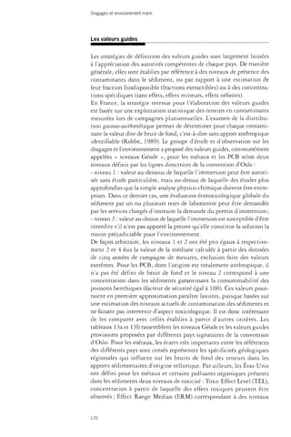 Dragages et environnement marin 
Les valeurs guides 
Les stratégies de définition des valeurs guides sont largement laissées 
à l'appréciation des autorités compétentes de chaque pays. De manière 
générale, elles sont établies par référence à des niveaux de présence des 
contaminants dans le sédiment, ou par rapport à une estimation de 
leur fraction biodisponible (fractions extractibles) ou à des concentra­tions 
spécifiques (sans effets, effets mineurs, effets néfastes). 
En France, la stratégie retenue pour l'élaboration des valeurs guides 
est basée sur une exploitation statistique des teneurs en contaminants 
mesurées lors de campagnes plunannuelles. L'examen de la distribu­tion 
gausso-arithmétique permet de déterminer pour chaque contami­nant 
la valeur dite de bruit de fond, c'est-à-dire sans apport anthropique 
identifiable (Robbe, 1989). Le groupe d'étude et d'observation sur les 
dragages et l'environnement a proposé des valeurs guides, communément 
appelées « niveaux Géode », pour les métaux et les PCB selon deux 
niveaux définis par les lignes directrices de la convention d'Oslo : 
- niveau 1 : valeur au-dessous de laquelle l'immersion peut être autori­sée 
sans étude particulière, mais au-dessus de laquelle des études plus 
approfondies que la simple analyse physico-chimique doivent être entre­prises. 
Dans ce dernier cas, une évaluation écotoxicologique globale du 
sédiment par un ou plusieurs tests de laboraroire peut être demandée 
par les services chargés d'instruire la demande du permis d'immersion ; 
- niveau 2 : valeur au-dessus de laquelle l'immersion est susceptible d'être 
interdite s'il n'est pas apporté la preuve qu'elle constitue la solution la 
moins préjudiciable pour l'environnement. 
De façon arbitraire, les niveaux 1 et 2 ont été pris égaux à respective­ment 
2 et 4 fois la valeur de la médiane calculée à partir des données 
de cinq années de campagne de mesures, exclusion faite des valeurs 
extrêmes. Pour les PCB, dont l'origine est totalement anthropique, il 
n'a pas été défini de bruit de fond et le niveau 2 correspond à une 
concentration dans les sédiments garantissant la consommabilité des 
poissons benthiques (facteur de sécurité égal à 100). Ces valeurs pour­raient 
en première approximation paraître laxistes, puisque basées sur 
une estimation des niveaux actuels de contamination des sédiments et 
ne faisant pas intervenir d'aspect toxicologique. Il est donc intéressant 
de les comparer avec celles établies à partir d'autres critères. Les 
tableaux 13a et 13b rassemblent les niveaux Géode et les valeurs guides 
provisoires proposées par différents pays signataires de la convention 
d'Oslo. Pour les métaux, les écarts très importants entre les références 
des différents pays sont censés représenter les spécificités géologiques 
régionales qui influent sur les bruits de fond des teneurs dans les 
apports sédime-ntaires d'origine tellurique. Par ailleurs, les Etas-Unis 
ont défini pour les métaux et certains polluants organiques présents 
dans les sédiments deux niveaux de toxicité : Toxic Effect Level (TEL), 
concentration à partir de laquelle des effets toxiques peuvent être 
observés ; Effect Range Median (ERM) correspondant à des niveaux 
170 
 