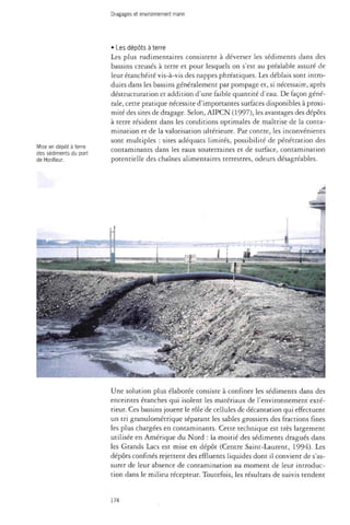 Dragages et environnement marin 
Mise en dépôt à terre 
des sédiments du port 
de Honfleur. 
• Les dépôts à terre 
Les plus rudimentaires consistent à déverser les sédiments dans des 
bassins creusés à terre et pour lesquels on s'est au préalable assuré de 
leur étanchéité vis-à-vis des nappes phréatiques. Les déblais sont intro­duits 
dans les bassins généralement par pompage et, si nécessaire, après 
déstructuration et addition d'une faible quantité d'eau. De façon géné­rale, 
cette pratique nécessite d'importantes surfaces disponibles à proxi­mité 
des sites de dragage. Selon, AIPCN (1997), les avantages des dépôts 
à terre résident dans les conditions optimales de maîtrise de la conta­mination 
et de la valorisation ultérieure. Par contre, les inconvénients 
sont multiples : sites adéquats limités, possibilité de pénétration des 
contaminants dans les eaux souterraines et de surface, contamination 
potentielle des chaînes alimentaires terrestres, odeurs désagréables. 
£ 
Une solution plus élaborée consiste à confiner les sédiments dans des 
enceintes étanches qui isolent les matériaux de l'environnement exté­rieur. 
Ces bassins jouent le rôle de cellules de décantation qui effectuent 
un tri granulométrique séparant les sables grossiers des fractions fines 
les plus chargées en contaminants. Cette technique est très largement 
utilisée en Amérique du Nord : la moitié des sédiments dragués dans 
les Grands Lacs est mise en dépôt (Centre Saint-Laurent, 1994). Les 
dépôts confinés rejettent des effluents liquides dont il convient de s'as­surer 
de leur absence de contamination au moment de leur introduc­tion 
dans le milieu récepteur. Toutefois, les résultats de suivis tendent 
174 
 