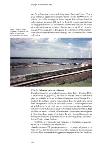 Dragages et environnement marin 
ont été utilisés pour construire les digues de clôture extérieure. C'est le 
plus important dépôt mondial connu et son volume de 90 millions de 
mètres cubes offre une capacité de stockage de 120 millions de mètres 
cubes, sur une surface de 260 ha. Il est destiné à recevoir des matériaux 
de dragage faiblement ou modérément contaminés ainsi que des boues 
de stations d'épuration urbaines, dans un rapport de 20 à 1, jusqu'en 
l'an 2010 (Vellinga, 1997). Une partie des sédiments (10 %) est consti­tuée 
d'importantes fractions sableuses qui sont séparées et directement 
valorisées. 
L'île de Bilho (estuaire de la Loire) 
L'implantation d'un terminal méthanier en Basse-Loire, décidé en 1976, 
a nécessité le dragage de 53 millions de mètres cubes de sédiments 
pour approfondir le chenal nord et aménager une zone d'évitage. L'uti­lisation 
des déblais, pour la construction d'une île artificielle sur le 
banc émergeant de Bilho, fut considérée comme la solution permettant 
de stabiliser le chenal nord tout en maintenant une circulation d'eau 
suffisante dans le chenal sud pour alimenter les zones intertidales. Sept 
millions de mètres cubes de sédiments non contaminés furent déposés 
à l'intérieur d'une digue d'enclôture. Le suivi hydrosédimentaire et 
biologique de la zone après la réalisation de l'aménagement a, selon Gal-lenne 
(1989), mis en évidence : 
- l'entraînement d'une partie des vases dans le chenal et une augmen­tation 
de la sédimentation dans la zone ; 
- la colonisation de l'île par des peuplements benthiques adaptés au nou­veau 
faciès, disparition des micro-annélides, régression des mollusques 
filtreurs dépositivores et développement des populations de Corophium ; 
Dépôt à terre du Slufter 
(Pays-Bas) : au premier plan 
bassin de décantation 
et récupération des sables. 
176 
 