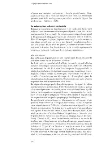 Dragages et environnement marin 
résistant aux contraintes mécaniques et dont la porosité permet l'éva­cuation 
de l'eau et la rétention des particules fines. Les enveloppes 
peuvent servir à des aménagements portuaires : remblais, digues, îles 
artificielles... (Géomer, 1995). 
Le traitement des sédiments contaminés 
Lorsque la contamination des sédiments et les conditions du site sont 
telles qu'ils ne peuvent être ni immergés ni déposés à terre, leur décon­tamination 
doit être envisagée. De nombreuses techniques faisant appel 
à des processus biologiques ou physico-chimiques ont été étudiées. 
Elles dérivent pour la plupart de procédés envisagés pour le traitement 
des sols et ont été mises en oeuvre soit dans des installations pilotes, 
soit appliquées à des cas réels. En général, la contamination est concen­trée 
dans la fraction fine des sédiments et la première opération du 
traitement consiste à l'isoler par des techniques appropriées. 
• Le prétraitement 
Les techniques de prétraitement ont pour objectif de conditionner le 
sédiment en vue de son traitement ultérieur. 
La dessiccation permet d'abord de réduire de manière considérable les 
volumes à traiter par élimination de l'eau interstitielle : les sédiments 
en renferment de 50 à 90 % selon la technique de dragage utilisée. Le 
dépôt dans des bassins de drainage ou des moyens mécaniques, centri­fugeuses, 
filtres à bandes, ou thermiques, évaporateurs, sont utilisés à 
cet effet. Ces techniques sont identiques à celles employées pour la 
déshydratation des boues des stations d'épuration des eaux usées urbaines 
et permettent d'éliminer environ 50 % d'eau. 
Le tri granulométrique par hydrocyclonage permet de séparer les sables 
des fractions fines contaminées. Un hydrocyclone est constitué par un 
cône vertical pointe en bas dans lequel on introduit le sédiment liquide 
dans sa partie supérieure, tangentiellement et sous pression. Les parti­cules 
lourdes migrent par gravité vers la pointe du cône et les particules 
en suspension sont récupérées par pompage dans la partie haute. 
En combinant hydrocyclonage et déshydratation mécanique, il est 
possible de réduire de 70 % ou plus les volumes à traiter. Malgré les 
capacités relativement faibles du prétraitement mécanique (50 m3 par 
heure), ces procédés ont été mis en oeuvre soit à partir d'unités mobiles, 
soit à partir d'installations à terre (Centre Saint-Laurent, 1994). C'est 
ainsi, par exemple, qu'une installation a été spécialement constaiite pour 
le prétraitement mécanique des déblais de dragage du port de Ham­bourg 
(Detzner et al, 1997). Les sédiments provenant d'un bassin de 
stockage sont d'abord soumis à un hydrocyclonage qui sépare les sables, 
directement utilisés pour la construction, de la fraction silteuse de taille 
inférieure à 63 um. Cette dernière est ensuite soumise à un second 
hydrocyclonage suivi d'un tamisage et d'une déshydratation sur filtre 
à bandes sous vide. Cette étape permet d'extraire les sables fins desti­nés 
à la construction et la fraction silteuse de granulométrie inférieure 
178 
 