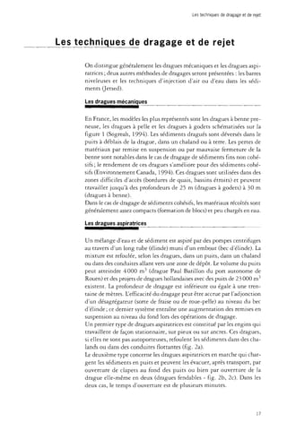 Les techniques de dragage et de rejet 
Les techniques de dragage et de rejet 
On distingue généralement les dragues mécaniques et les dragues aspi-ratrices 
; deux autres méthodes de dragages seront présentées : les barres 
niveleuses et les techniques d'injection d'air ou d'eau dans les sédi­ments 
(Jetsed). 
Les dragues mécaniques 
En France, les modèles les plus représentés sont les dragues à benne pre­neuse, 
les dragues à pelle et les dragues à godets schématisées sur la 
figure 1 (Sogreah, 1994). Les sédiments dragués sont déversés dans le 
puits à déblais de la drague, dans un chaland ou à terre. Les pertes de 
matériaux par remise en suspension ou par mauvaise fermeture de la 
benne sont notables dans le cas de dragage de sédiments fins non cohé-sifs 
; le rendement de ces dragues s'améliore pour des sédiments cohé-sifs 
(Environnement Canada, 1994). Ces dragues sont utilisées dans des 
zones difficiles d'accès (bordures de quais, bassins étroits) et peuvent 
travailler jusqu'à des profondeurs de 25 m (dragues à godets) à 30 m 
(dragues à benne). 
Dans le cas de dragage de sédiments cohésifs, les matériaux récoltés sont 
généralement assez compacts (formation de blocs) et peu chargés en eau. 
Les dragues aspiratrices 
Un mélange d'eau et de sédiment est aspiré par des pompes centrifuges 
au travers d'un long tube (élinde) muni d'un embout (bec d'élinde). La 
mixture est refoulée, selon les dragues, dans un puits, dans un chaland 
ou dans des conduites allant vers une zone de dépôt. Le volume du puits 
peut atteindre 4 000 m3 (drague Paul Barillon du port autonome de 
Rouen) et des projets de dragues hollandaises avec des puits de 23 000 m3 
existent. La profondeur de dragage est inférieure ou égale à une tren­taine 
de mètres. L'efficacité du dragage peut être accrue par l'adjonction 
d'un désagrégateur (sorte de fraise ou de roue-pelle) au niveau du bec 
d'élinde ; ce dernier système entraîne une augmentation des remises en 
suspension au niveau du fond lors des opérations de dragage. 
Un premier type de dragues aspiratrices est constitué par les engins qui 
travaillent de façon stationnaire, sur pieux ou sur ancres. Ces dragues, 
si elles ne sont pas autoporteuses, refoulent les sédiments dans des cha­lands 
ou dans des conduites flottantes (fig. 2a). 
Le deuxième type concerne les dragues aspiratrices en marche qui char­gent 
les sédiments en puits et peuvent les évacuer, après transport, par 
ouverture de clapets au fond des puits ou bien par ouverture de la 
drague elle-même en deux (dragues fendables - fig. 2b, 2c). Dans les 
deux cas, le temps d'ouverture est de plusieurs minutes. 
17 
 