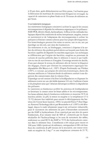 Gestion des sédiments portuaires 
à 20 jam dont, après déshydratation sur filtre presse, l'utilisation pour 
la fabrication de matériaux de construction (briques) est envisagée. La 
capacité de traitement en phase finale est de 50 tonnes de sédiment sec 
par heure. 
• Les traitements biologiques 
Les traitements biologiques consistent à utiliser la capacité de certains 
microorganismes à dégrader les substances organiques et les polluants : 
HAP, PCB, dérivés chlorés, hydrocarbures. L'efficacité des méthodes bio­logiques 
dépend des conditions de milieu (température, oxygène, teneurs 
en nutriments) et de l'adaptation des microorganismes à utiliser les 
polluants à éliminer comme substrat pour leur propre développement. 
Ces biotechnologies peuvent être mises en oeuvre, soit in situ, soit par 
épandage sur des sols, soit dans des bioréacteurs. 
Les traitements in situ, ou biodragages, consistent à disperser à la sur­face 
du sédiment des produits pulvérulents sur lesquels sont fixées des 
bactéries capables de dégrader les matières organiques. Les techniques 
se différencient par l'origine des bactéries, exogènes ou provenant de 
cultures de souches prélevées dans le sédiment à traiter et par l'addi­tion 
ou non de nutriments et d'oxygène. L'avantage attendu est double, 
d'une part abaisser le niveau du sédiment afin de limiter la fréquence 
des dragages, d'autre part éliminer les contaminants organiques bio­dégradables 
(De Meyer et al., 1997). D'après Ferdinandy van Vlerken 
(1997), ce concept, qui propose des solutions économiques, donne des 
résultats médiocres et l'aération forcée du sédiment conduit à une dis­persion 
des contaminants dans la colonne d'eau. 
L'épandage sur sol consiste à faciliter la biodégradation en disposant les 
sédiments à terre sur une très faible épaisseur (10 cm). L'addition d'azote 
et de phosphore ainsi que l'aération mécanique accélèrent la dégradation 
des polluants. 
Le traitement en bioréacteur accélère les processus de biodégradation 
en favorisant le contact entre les boues aérées et les microorganismes. 
Les boues admises dans le bioréacteur renferment en moyenne 50 % de 
matières solides. Le pH, la teneur en oxygène et la température (15 à 
70 °C) doivent être stabilisés pour assurer le développement des bac­téries 
(In: Centre Saint-Laurent, 1994). Le procédé Fortec® (Fast Orga­nic 
Removal Technology) décrit par Brummeler et al. (1997) a été déve­loppé, 
depuis le stade laboratoire jusqu'à son utilisation industrielle, 
pour le traitement des sédiments du port d'Amsterdam contaminés 
par des HAP et hydrocarbures. Il est constitué par une série de quatre 
bioréacteurs, d'un volume total de 468 m3, alimentés par les boues 
résiduelles de l'hydrocyclonage et les eaux de traitement des sables, 
renfermant au total 88 % des HAP et 79 % des hydrocarbures conte­nus 
dans le sédiment brut. L'installation a été conçue pour traiter en 
100 jours 3 000 t (poids sec) de sédiment, correspondant à 100 t de fines. 
Sous des conditions de pH voisines de la neutralité, une teneur mini­male 
en oxygène de 2 mg.l"1 et une température constante de 35 °C, 
179 
 