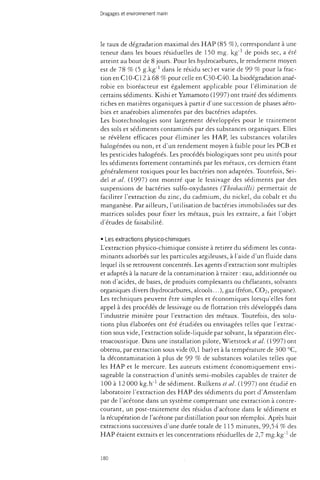 Dragages et environnement marin 
le taux de dégradation maximal des HAP (85 %), correspondant à une 
teneur dans les boues résiduelles de 150 mg. kg"1 de poids sec, a été 
atteint au bout de 8 jours. Pour les hydrocarbures, le rendement moyen 
est de 78 % (5 g-kg-1 dans le résidu sec) et varie de 99 % pour la frac­tion 
en C10-C12 à 68 % pour celle en C30-C40. La biodégradation anaé-robie 
en bioréacteur est également applicable pour l'élimination de 
certains sédiments. Kishi et Yamamoto (1997) ont traité des sédiments 
riches en matières organiques à partir d'une succession de phases aéro­bies 
et anaérobies alimentées par des bactéries adaptées. 
Les biotechnologies sont largement développées pour le traitement 
des sols et sédiments contaminés par des substances organiques. Elles 
se révèlent efficaces pour éliminer les HAP, les substances volatiles 
halogénées ou non, et d'un rendement moyen à faible pour les PCB et 
les pesticides halogènes. Les procédés biologiques sont peu usités pour 
les sédiments fortement contaminés par les métaux, ces derniers étant 
généralement toxiques pour les bactéries non adaptées. Toutefois, Sei-del 
et al. (1997) ont montré que le lessivage des sédiments par des 
suspensions de bactéries sulfo-oxydantes {Thtobacilli) permettait de 
faciliter l'extraction du zinc, du cadmium, du nickel, du cobalt et du 
manganèse. Par ailleurs, l'utilisation de bactéries immobilisées sur des 
matrices solides pour fixer les métaux, puis les extraire, a fait l'objet 
d'études de faisabilité. 
• Les extractions physico-chimiques 
L'extraction physico-chimique consiste à retirer du sédiment les conta­minants 
adsorbés sur les particules argileuses, à l'aide d'un fluide dans 
lequel ils se retrouvent concentrés. Les agents d'extraction sont multiples 
et adaptés à la nature de la contamination à traiter : eau, additionnée ou 
non d'acides, de bases, de produits complexants ou chélatants, solvants 
organiques divers (hydrocarbures, alcools...), gaz (fréon, CO2, propane). 
Les techniques peuvent être simples et économiques lorsqu'elles font 
appel à des procédés de lessivage ou de flottation très développés dans 
l'industrie minière pour l'extraction des métaux. Toutefois, des solu­tions 
plus élaborées ont été étudiées ou envisagées telles que l'extrac­tion 
sous vide, l'extraction solide-liquide par solvant, la séparation élec­troacoustique. 
Dans une installation pilote, Wietstock et al. (1997) ont 
obtenu, par extraction sous vide (0,1 bar) et à la température de 300 °C, 
la décontamination à plus de 99 % de substances volatiles telles que 
les HAP et le mercure. Les auteurs estiment économiquement envi­sageable 
la construction d'unités semi-mobiles capables de traiter de 
100 à 12 000 kg.h"1 de sédiment. Rulkens et al. (1997) ont étudié en 
laboratoire l'extraction des HAP des sédiments du port d'Amsterdam 
par de l'acétone dans un système comprenant une extraction à contre-courant, 
un post-traitement des résidus d'acétone dans le sédiment et 
la récupération de l'acétone par distillation pour son réemploi. Après huit 
extractions successives d'une durée totale de 115 minutes, 99,54 % des 
HAP étaient extraits et les concentrations résiduelles de 2,7 mg.kg"1 de 
180 
 