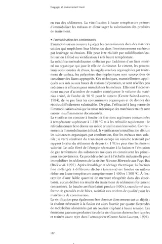 Dragages et environnement marin 
en eau des sédiments. La vitrification à haute température permet 
d'immobiliser les métaux et d'envisager la valorisation des produits 
de traitement. 
• L'immobilisation des contaminants 
L'immobilisation consiste à piéger les contaminants dans des matrices 
solides qui empêchent leur libération dans l'environnement extérieur 
par lessivage ou érosion. Elle peut être réalisée par solidification/sta­bilisation 
à froid ou vitrification à très haute température. 
La solidification/stabilisation s'effectue par l'addition d'un liant miné­ral 
ou organique qui joue le rôle de durcisseur. Le ciment, les pouzzo­lanes 
additionnées de chaux, les argiles rendues organophiles par traite­ment 
de surface, les polymères thermoplastiques sont susceptibles de 
constituer des liants appropriés. Ces techniques, essentiellement appli­quées 
aux sols ou aux boues de station d'épuration, se sont révélées peu 
coûteuses et efficaces pour immobiliser les métaux. Elles ont l'inconvé­nient 
majeur d'accroître de manière conséquente le volume du maté­riau 
traité, de l'ordre de 50 % pour le ciment (Centre Saint-Laurent, 
1994), de ne pas fixer les contaminants organiques et de donner des 
résidus difficilement valorisables. De plus, l'efficacité à long terme de 
l'immobilisation ainsi que la tenue mécanique des matériaux traités sont 
encore insuffisamment documentées. 
La vitrification consiste à fondre les fractions argileuses contaminées 
à température supérieure à 1 250 °C et à les refroidir rapidement : le 
refroidissement lent donne un solide cristallin non lessivable. Contrai­rement 
à l'immobilisation à froid, la vitrification/cristallisation détruit 
les substances organiques par combustion, fixe les métaux non vola­tils 
; le verre résultant du traitement occupe un volume restreint par 
rapport à celui du sédiment de départ (< 1 %) et peut être facilement 
valorisé. Le coût élevé de l'énergie nécessaire à la fusion et l'émission 
de gaz renfermant des substances toxiques en constituent les princi­paux 
inconvénients. Ce procédé a été testé à l'échelle industrielle pour 
immobiliser les sédiments de la rivière Nieuwe Merwede aux Pays-Bas 
(Bolk et al. 1997). Après dessablage et séchage thermique, la fraction 
fine mélangée à différents déchets (amiante) est fondue en milieu 
réducteur à une température comprise entre 1 400 et 1 500 °C. À l'ex­ception 
d'une faible quantité de mercure récupérée dans des absor­bants, 
aucun déchet n'a résulté du traitement de sédiments fortement 
contaminés. Le basalte artificiel ainsi produit (300 t), transformé sous 
forme de granulés et de blocs, satisfait aux critères de qualité pour les 
matériaux de construction. 
La vitrification peut également être obtenue directement sur un dépôt : 
la chaleur nécessaire à la fusion est alors fournie par quatre électrodes 
de molybdène alimentées par un courant triphasé à haute tension. Les 
émissions gazeuses produites lors de la vitrification doivent être captées 
et traitées avant rejet dans l'atmosphère (Centre Saint-Laurent, 1994). 
182 
 
