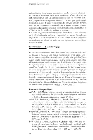Dragages et environnement marin 
Afin de fournir des termes de comparaison, tous les coûts ont été conver­tis 
en euros et rapportés, selon le cas, au volume (m3) ou à la tonne de 
sédiment sec traité (ts). Ces données acquises dans des contextes diffé­rents, 
expérimentations pilotes ou cas réel, ne sont pas applicables à 
l'évaluation directe de coûts opérationnels. En effet, ces derniers doivent, 
entre autres, tenir compte des conditions locales et, dans certains cas, 
des coûts induits par les phases de prétraitement des sédiments bruts et 
d'élimination des résidus du traitement lui-même. 
Ces ordres de grandeur mettent toutefois en évidence le coût très élevé 
de la dépollution des sédiments contaminés, en raison des volumes 
importants à traiter. Ils confirment la nécessité de limiter les apports de 
contaminants en milieu portuaire par des traitements appropriés au 
niveau des rejets. 
La valorisation des déblais de dragage 
La valorisation des déblais est souvent recherchée pour réduire les coûts 
de dragage et répondre à un besoin en matériaux. Trois types d'utili­sation 
sont envisageables : amendements pour les sols agricoles (épan-dage), 
emploi comme matériaux de construction primaires (sables) ou 
élaborés (briques), remblaiement pour la réalisation d'infrastructures. 
La réglementation et les contextes locaux conditionnent l'importance 
des offres d'emploi des déblais. La récupération des fractions sableuses, 
utilisées soit pour la construction soit pour l'engraissement de plages 
pendant la période estivale, constitue la plus fréquente des valorisa­tions. 
Les travaux de génie écologique entrepris pour restaurer des zones 
humides peuvent constituer à l'avenir un débouché important pour 
des sédiments non contaminés. C'est ainsi qu'en dix ans 3,31 km de 
marais ont été recréés dans la lagune de Venise, en utilisant 5 millions 
de mètres cubes de déblais de dragage (Cecconi, 1997). 
Références bibliographiques 
AIPCN, 1997. Manutention et traitement des matériaux de dragage 
contaminés provenant des ports et des voies navigables intérieures 
« MDC ». Rapport du groupe de travail 17, 60 p. 
Azcue J.M., Zeman A.J., Mudroch A., Rosa E, Patterson T., 1997. 
Assessment of sediment and pore water after one year of subaqueous 
capping of contaminated sediments in Hamilton harbour, Canada. 
International Conference on Contaminated Sediments, Rotterdam, 
September 7-11, 1997, vol. 1, 33-39- 
Bergman R., Petsonk A., 1997. Lake Turingen remedial project: iso­lation 
of mercury contaminated sediments. International Confe­rence 
on Contaminated Sediments, Rotterdam, September 7-11, 
1997, vol. 1, 25-32. 
Bolk H.J.N.A., Lotens J.P., Simons M., Schotel F.M., 1997. The pro­cessing 
of contaminated sediments into high-quality artificial basalt-bulding 
material. International Conference on Contaminated Sedi­ments, 
Rotterdam, September 7-11, 1997, vol. 1, 317-323. 
184 
 