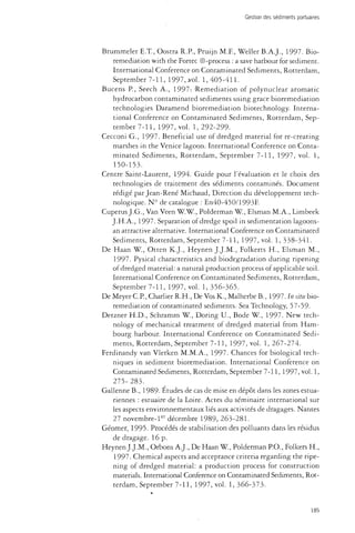 Gestion des sédiments portuaires 
Brummeler E.T., Oostra R.P., Pruijn M.F., Weller B.A.J., 1997. Bio-remediation 
with the Fortec ©-process : a save harbour for sediment. 
International Conference on Contaminated Sediments, Rotterdam, 
September 7-11, 1997, vol. 1,405-411. 
Bucens P., Seech A., 1997-. -Remediation of polynuclear aromatic 
hydrocarbon contaminated sediments using grace bioremediation 
technologies Daramend bioremediation biotechnology. Interna­tional 
Conference on Contaminated Sediments, Rotterdam, Sep­tember 
7-11, 1997, vol. 1, 292-299. 
Cecconi G., 1997. Beneficial use of dredged material for re-creating 
marshes in the Venice lagoon. International Conference on Conta­minated 
Sediments, Rotterdam, September 7-11, 1997, vol. 1, 
150-153. 
Centre Saint-Laurent, 1994. Guide pour l'évaluation et le choix des 
technologies de traitement des sédiments contaminés. Document 
rédigé par Jean-René Michaud, Direction du développement tech­nologique. 
N° de catalogue : En40-450/1993F 
Cuperus J.G., Van Veen W.W., Polderman W., Elsman M.A., Limbeek 
J.H.A., 1997. Separation of dredge spoil in sedimentation lagoons-an 
attractive alternative. International Conference on Contaminated 
Sediments, Rotterdam, September 7-11, 1997, vol. 1, 338-341. 
De Haan W., Otten K.J., Heynen J.J.M., Folkerts H., Elsman M., 
1997. Pysical characteristics and biodégradation during ripening 
of dredged material: a natural production process of applicable soil. 
International Conference on Contaminated Sediments, Rotterdam, 
September 7-11, 1997, vol. 1, 356-365. 
De Meyer C.P., Charher R.H., De Vos K., Malherbe B., 1997. In situ bio­remediation 
of contaminated sediments. Sea Technology, 57-59- 
Detzner H.D., Schramm W., Doring U., Bode W., 1997. New tech­nology 
of mechanical treatment of dredged material from Ham­bourg 
harbour. International Conference on Contaminated Sedi­ments, 
Rotterdam, September 7-11, 1997, vol. 1,267-274. 
Ferdinandy van Vlerken M.M.A., 1997. Chances for biological tech­niques 
in sediment bioremediation. International Conference on 
Contaminated Sediments, Rotterdam, September 7-11, 1997, vol. 1, 
275-283. 
Gallenne B., 1989- Etudes de cas de mise en dépôt dans les zones estua-riennes 
: estuaire de la Loire. Actes du séminaire international sur 
les aspects environnementaux liés aux activités de dragages. Nantes 
27 novembre-ler décembre 1989, 263-281. 
Géomer, 1995. Procédés de stabilisation des polluants dans les résidus 
de dragage. 16 p. 
Heynen J.J.M., Orbons A.J., De Haan W., Polderman P.O., Folkers H., 
1997. Chemical aspects and acceptance criteria regarding the ripe­ning 
of dredged material: a production process for construction 
materials. International Conference on Contaminated Sediments, Rot­terdam, 
September 7-11, 1997, vol. 1, 366-373. 
185 
 