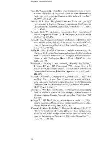Kishi H., Yamamoto K., 1997. New process for improvment of conta­minated 
sediments by succession of micro-biota. International 
Conference on Contaminated Sediments, Rotterdam, September 7- 
11, 1997, vol. 1,284-291. 
Palermo M.R., 1997. Design considerations for in situ capping of 
contaminated sediments. Canada. International Conference on 
Contaminated Sediments, Rotterdam, September 7-11, 1997, 
vol. 1,47-53. 
Rienks J., 1996. Wet oxidation of contaminated fines : from laborato­ry 
scale to operational scale. CATS III Congress, Oostende, March 
18-20, 1996, 149-158. 
Rienks J., 1997. Comparison of results for chemical and thermal treat­ment 
of contaminated dredged sediments. International Confe­rence 
on Contaminated Sediments, Rotterdam, September 7-11, 
1997, vol.1, 308-315. 
Robbe D., 1989. Stratégie d'évaluation - échelle spatio-temporelle, 
relation entre les sites d'immersion et les zones de sédimentation. 
Actes du séminaire international sur les aspects environnementaux 
liés aux activités de dragages. Nantes, 27 novembre-1er décembre 
1989, 335-346. 
Rulkens W.H., Bruning H., Van Hasselt H.J., Rienks J., Van Veen H.J., 
Terlingen J.P. M., 1997. Clean-up of PAH polluted clayey sedi­ments: 
the WAU-acetone process. International Conference on 
Contaminated Sediments, Rotterdam, September 7-11, 1997, vol. 1, 
412-419. 
Seidel H., Ondruschka J., Morgenstern P., Stottmeister U., 1997. Bio-leaching 
of heavy metals from contaminated aquatic sediments 
using indegenous-oxydising bacteria: a feasibility study. International 
Conference on Contaminated Sediments, Rotterdam, September 7- 
11, 1997, vol. 1,420-427. 
Vellinga T., 1989- Land based disposal in the Netherlands: case study. 
Actes du séminaire international sur les aspects environnementaux 
liés aux activités de dragages. Nantes 27 novembre-ler décembre 1989, 
303-316. 
Vellinga T., 1997. Dredged material management in the port of Rot­terdam. 
International Conference on Contaminated Sediments, Rot­terdam, 
September 7-11, 1997, vol. 1, 19-22. 
Wietstock P., Wrage B., Luther G., Niemeyer B., Gronholz C, 1997. 
Process for separation of volatile pollutants from contaminated 
materials, soil, wood, sludge and sediments. International Confe­rence 
on Contaminated Sediments, Rotterdam, September 7-11, 
1997, vol. 1,444-451. 
186 
 