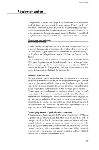 Réglementation 
Les opérations relatives au dragage des sédiments et à leur immersion 
ou dépôt à terre sont soumises à des autorisations délivrées par les pré­fets. 
Elles sont basées sur des dispositions réglementaires adoptées au 
niveau international dans le cadre de conventions internationales et sur 
la loi française. Le lecteur trouvera de manière détaillée l'ensemble de 
la réglementation en cours dans le Lamy « Environnement : Eau » (1996). 
Dispositions internationales 
Les dispositions qui régissent les immersions de matériaux de dragage 
résultent, dans une très large mesure, des résultats des travaux menés : 
- au plan mondial, par la convention de Londres du 29 décembre 1972 
sur la prévention de la pollution des mers résultant de l'immersion des 
déchets ; 
- au plan régional, dans le cadre de la convention d'Oslo du 15 février 
1972 pour la prévention de la pollution des mers par les opérations 
d'immersion, à laquelle s'est substituée, depuis le 25 mars 1998, la 
convention de Paris du 22 septembre 1992 pour la protection du milieu 
marin de l'Atlantique du Nord-Est (annexe II). 
Définition de l'immersion 
Bien que chaque convention traitant des « immersions » présente une 
définition différente de ce terme, on entend généralement par « immer­sion 
» le déversement délibéré dans la mer de substances ou de maté­riaux 
à partir (ou au moyen) de navires, aéronefs, engins flottants, 
plates-formes fixes ou flottantes ou autres ouvrages placés en mer. 
Ne sont donc pas considérés comme des immersions les rejets de maté­riaux 
effectués directement par conduite sur le littoral. De même, sont 
a priori exclues du champ des conventions les opérations de dragages par 
surverse ou par agitation. Cette question demeure cependant encore 
pendante et a été inscrite au programme de travail de la convention de 
Paris pour l'exercice 1998-2000. Il y a tout lieu de penser que ces tech­niques 
seront considérées comme une immersion. 
Champ géographique d'application des conventions 
À l'exception de la convention de Paris du 22 septembre 1992 pour 
la protection du milieu marin de l'Atlantique du Nord-Est dont le 
champ couvre la totalité des eaux marines, y compris les eaux intérieures 
jusqu'à la limite de salure des eaux, les autres conventions actuelle­ment 
en vigueur et traitant spécifiquement des immersions (conven­tion 
de Londres 1972, convention de Barcelone 1976, protocole 
« Immersion ») ne couvrent que les eaux situées au-delà des lignes de 
base servant à mesurer la mer territoriale. 
189 
 