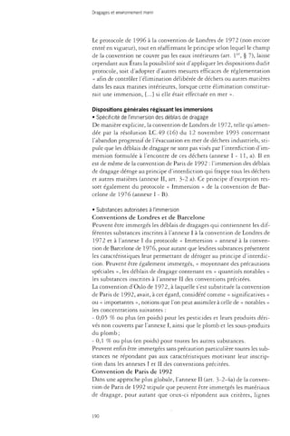 Dragages et environnement marin 
Le protocole de 1996 à la convention de Londres de 1972 (non encore 
entré en vigueur), tout en réaffirmant le principe selon lequel le champ 
de la convention ne couvre pas les eaux intérieures (art. 1er, § 7), laisse 
cependant aux États la possibilité soit d'appliquer les dispositions dudit 
protocole, soit d'adopter d'autres mesures efficaces de réglementation 
« afin de contrôler l'élimination délibérée de déchets ou autres matières 
dans les eaux marines intérieures, lorsque cette élimination constitue­rait 
une immersion, [...] si elle était effectuée en mer ». 
Dispositions générales régissant les immersions 
• Spécificité de l'immersion des déblais de dragage 
De manière explicite, la convention de Londres de 1972, telle qu'amen­dée 
par la résolution LC.49 (16) du 12 novembre 1993 concernant 
l'abandon progressif de l'évacuation en mer de déchets industriels, sti­pule 
que les déblais de dragage ne sont pas visés par l'interdiction d'im­mersion 
formulée à l'encontre de ces déchets (annexe I - 11, a). Il en 
est de même de la convention de Paris de 1992 : l'immersion des déblais 
de dragage déroge au principe d'interdiction qui frappe tous les déchets 
et autres matières (annexe II, art. 3-2 a). Ce principe d'exception res­sort 
également du protocole « Immersion » de la convention de Bar­celone 
de 1976 (annexe I - B). 
• Substances autorisées à l'immersion 
Conventions de Londres et de Barcelone 
Peuvent être immergés les déblais de dragages qui contiennent les dif­férentes 
substances inscrites à l'annexe I à la convention de Londres de 
1972 et à l'annexe I du protocole « Immersion » annexé à la conven­tion 
de Barcelone de 1976, pour autant que lesdites substances présentent 
les caractéristiques leur permettant de déroger au principe d'interdic­tion. 
Peuvent être également immergés, « moyennant des précautions 
spéciales », les déblais de dragage contenant en « quantités notables » 
les substances inscrites à l'annexe II des conventions précitées. 
La convention d'Oslo de 1972, à laquelle s'est substituée la convention 
de Paris de 1992, avait, à cet égard, considéré comme « significatives » 
ou « importantes », notions que l'on peut assimiler à celle de « notables » 
les concentrations suivantes : 
- 0,05 % ou plus (en poids) pour les pesticides et leurs produits déri­vés 
non couverts par l'annexe I, ainsi que le plomb et les sous-produits 
du plomb; 
-0,1 % ou plus (en poids) pour toutes les autres substances. 
Peuvent enfin être immergées sans précaution particulière toutes les sub­stances 
ne répondant pas aux caractéristiques motivant leur inscrip­tion 
dans les annexes I et II des conventions précitées. 
Convention de Paris de 1992 
Dans une approche plus globale, l'annexe II (art. 3-2-4a) de la conven­tion 
de Paris de 1992 stipule que peuvent être immergés les matériaux 
de dragage, pour autant que ceux-ci répondent aux critères, lignes 
190 
 
