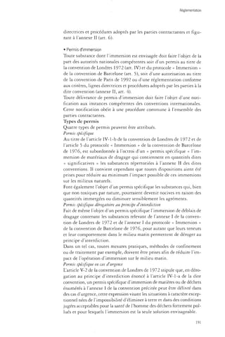 Réglementation 
directrices et procédures adoptés par les parties contractantes et figu­rant 
à l'annexe II (art. 6). 
• Permis d'immersion 
Toute substance dont l'immersion est envisagée doit faire l'objet de la 
part des autorités nationales compétentes soit d'un permis au titre de 
la convention de Londres 1972 (art. IV) et du protocole « Immersion » 
de la convention de Barcelone (art. 5), soit d'une autorisation au titre 
de la convention de Paris de 1992 ou d'une réglementation conforme 
aux critères, lignes directrices et procédures adoptés par les parties à la 
dite convention (annexe II, art. 4). 
Toute délivrance de permis d'immersion doit faire l'objet d'une noti­fication 
aux instances compétentes des conventions internationales. 
Cette notification obéit à une procédure commune à l'ensemble des 
parties contractantes. 
Types de permis 
Quatre types de permis peuvent être attribués. 
Permis spécifique 
Au titre de l'article IV-l-b de la convention de Londres de 1972 et de 
l'article 5 du protocole « Immersion » de la convention de Barcelone 
de 1976, est subordonnée à l'octroi d'un « permis spécifique » l'im­mersion 
de matériaux de dragage qui contiennent en quantités dites 
« significatives » les substances répertoriées à l'annexe II des dites 
conventions. Il convient cependant que toutes dispositions aient été 
prises pour réduire au minimum l'impact possible de ces immersions 
sur les milieux naturels. 
Font également l'objet d'un permis spécifique les substances qui, bien 
que non toxiques par nature, pourraient devenir nocives en raison des 
quantités immergées ou diminuer sensiblement les agréments. 
Permis spécifique dérogatoire au principe d'interdiction 
Fait de même l'objet d'un permis spécifique l'immersion de déblais de 
dragage contenant les substances relevant de l'annexe I de la conven­tion 
de Londres de 1972 et de l'annexe I du protocole « Immersion » 
de la convention de Barcelone de 1976, pour autant que leurs teneurs 
et leur comportement dans le milieu marin permettent de déroger au 
principe d'interdiction. 
Dans un tel cas, toutes mesures pratiques, méthodes de confinement 
ou de traitement par exemple, doivent être prises afin de réduire l'im­pact 
de l'opération d'immersion sur le milieu marin. 
Permis spécifique en cas d'urgence 
L'article V-2 de la convention de Londres de 1972 stipule que, en déro­gation 
au principe d'interdiction énoncé à l'article IV-1-a de la dite 
convention, un permis spécifique d'immersion de matières ou de déchets 
énumérés à l'annexe I de la convention précitée peut être délivré dans 
des cas d'urgence, cette expression visant les situations à caractère excep­tionnel 
nées de l'impossibilité d'éliminer à terre et dans des conditions 
jugées acceptables pour la santé de l'homme des déchets fortement pol­lués 
et pour lesquels l'immersion est la seule solution envisageable. 
191 
 
