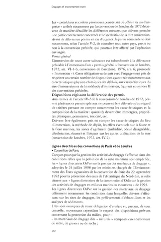 Dragages et environnement marin 
Les « procédures et critères provisoires permettant de définir les cas d'ur­gence 
» arrêtés notamment par la convention de Londres de 1972 décri­vent 
de manière détaillée les différentes mesures que doivent prendre 
une partie contractante concernée et le secrétariat de la dite convention. 
Avant de délivrer un permis en cas d'urgence, la partie concernée se doit 
notamment, selon l'article V-2, de consulter tout autre pays, partie ou 
non à la convention précitée, qui pourrait être affecté par l'opération 
envisagée. 
Permis général 
L'immersion de toute autre substance est subordonnée à la délivrance 
préalable à l'immersion d'un « permis général » (convention de Londres, 
1972, art. VI-1-b, convention de Barcelone, 1976, art. 6, protocole 
« Immersion »). Cette obligation va de pair avec l'engagement pris de 
respecter un certain nombre de dispositions ayant trait notamment aux 
caractéristiques physico-chimiques des déblais, aux caractéristiques du 
site d'immersion et de la méthode d'immersion, figurant en annexe II 
des conventions précitées. 
Dispositions régissant la délivrance des permis 
Aux termes de l'article IV-2 de la convention de Londres de 1972, per­mis 
généraux et permis spéciaux ne peuvent être délivrés qu'au regard 
de critères prenant en compte notamment les caractéristiques et la 
composition de la matière : quantités devant être immergées, proprié­tés 
physiques, persistance, toxicité, etc. 
Doivent être également pris en compte les caractéristiques du lieu 
d'immersion, la méthode de dépôt, les effets éventuels sur la faune et 
la flore marines, les zones d'agrément (turbidité, odeur désagréable, 
décoloration, écume) et l'impact sur les autres utilisations de la mer 
(convention de Londres, 1972, art. IV-2). 
Lignes directrices des conventions de Paris et de Londres 
• Convention de Paris 
Conçues pour que la gestion des activités de dragage s'effectue dans des 
conditions telles que la pollution de la zone maritime soit empêchée, 
les « lignes directrices OsPar sur la gestion des matériaux de dragage », 
adoptées le 24 juillet 1998 par les ministres chargés de l'Environne­ment 
des États signataires de la convention de Paris du 22 septembre 
1992 pour la protection des eaux de l'Atlantique du Nord-Est, se subs 
tituent aux « lignes directrices de la commission d'Oslo sur la gestion 
des activités de dragages en milieux marins ou estuariens » de 1993. 
Les lignes directrices OsPar sur la gestion des matériaux de dragage 
définissent notamment les conditions dans lesquelles doivent s'effec­tuer, 
sur les sites de dragages, les prélèvements d'échantillons et les 
analyses de sédiments. 
Elles sont exemptes de toute obligation d'analyse et, partant, de tout 
contrôle, moyennant cependant le respect des dispositions prévues 
concernant la protection du milieu, pour : 
- les matériaux de dragage dits « naturels » composés essentiellement 
de sable, de gravier ou de roche ; 
192 
 