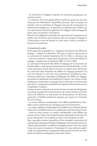 Réglementation 
- les matériaux de dragage composés de matériaux géologiques jus­qu'alors 
intacts ; 
- en l'absence de sources appréciables de pollution (point qui doit être 
étayé par des informations disponibles prouvant, dans la mesure du 
possible, que les matériaux de dragage n'ont pas été contaminés), les 
matériaux de dragage qui, en quantités, ne dépassent pas 10 000 t par 
an et proviennent de petites opérations de dragages isolées (dragage de 
petits ports de plaisance ou de pêche). 
Peuvent être également exemptées des quantités plus importantes de 
déblais dans la mesure où le matériau dont on envisage le dragage et 
l'élimination en mer est éloigné de toute source connue, existante et 
historique de pollution. 
• Convention de Londres 
D'une approche comparable, le « cadre pour l'évaluation des déblais de 
dragage », adopté le 8 décembre 1995 par les parties contractantes à 
la convention de Londres {résolution LC.52 (18)], se substitue aux 
« directives relatives à l'application des annexes au rejet des déblais de 
dragage » adoptées par la résolution LDC.3 (10) de 1986. 
Le cadre pour l'évaluation des déblais de dragage de la convention de 
Londres définit, mais non nécessairement de manière détaillée, les élé­ments 
pratiques de base devant être pris en compte pour déterminer 
les conditions dans lesquelles des déblais de dragage pourraient (ou 
non) être déposés en mer. Sont ainsi notamment considérés les carac­téristiques 
physiques, chimiques, biologiques des déblais de dragage, 
les modes de valorisation éventuellement existants, les critères d'ordre 
écologique, économique ou pratique liés au choix du site d'immersion 
ainsi que les conséquences probables de l'option d'élimination retenue 
(l'hypothèse d'impact). 
Il arrive en outre, en fonction de teneurs limites, de réactions biologiques, 
de normes de qualité de l'environnement, de critères de flux ou d'autres 
valeurs de référence, un mécanisme de déclenchement de décisions, 
applicable à l'échelon national ou régional, qui repose sur l'existence 
de trois niveaux : 
- un niveau inférieur correspondant à des déblais généralement consi­dérés 
comme présentant peu de danger pour l'environnement ; 
- un niveau supérieur correspondant à des déblais qui devraient généra­lement 
être considérés comme ne se prêtant pas à une évacuation en mer; 
- entre ces deux niveaux, un niveau correspondant à des déblais qui 
devraient faire l'objet d'une évaluation plus approfondie avant que l'on 
puisse déterminer s'ils se prêtent ou non à une évacuation en mer. 
Sont considérés comme susceptibles d'être exemptés du processus de 
caractérisation physique/chimique/biologique, mais non des autres pro­cédures 
décisionnelles, les déblais de dragage extraits d'un lieu situé à 
l'écart des sources existantes et historiques de toute pollution appré­ciable, 
ou essentiellement composés de sable, gravier ou roche, ou com­posés 
de matériaux géologiques jusqu'alors intacts. 
193 
 