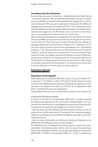 Dragages et environnement marin 
Surveillance des sites d'immersion 
La surveillance des sites d'immersion - essentiellement des fonds marins 
- constitue le dernier volet des mesures préconisées tant par les lignes 
directrices OsPar sur la gestion des matériaux de dragage de la conven­tion 
de Paris de 1992 que par le cadre pour l'évaluation des déblais de 
dragages de la convention de Londres de 1972. Elle a notamment pour 
objet de vérifier que les prescriptions dont sont assortis les permis d'im­mersion 
sont respectées, de déterminer l'état initial de la zone récep­trice 
et les modifications subies du fait de l'immersion. 
Afin d'aider à la conception d'un programme de surveillance, les lignes 
directrices OsPar sur la gestion des matériaux de dragage de la conven­tion 
de Paris de 1992, ainsi que le cadre d'évaluation des déblais de 
dragages adopté par la convention de Londres du 13 novembre 1972, 
ont prévu que les parties contractantes développent des « hypothèses 
d'impact ». Ces dernières décrivent les effets potentiels sur la santé de 
l'homme, sur la vie marine, sur les agréments et autres utilisations légi­times 
de la mer. Les impacts peuvent être décrits en termes d'habitats, 
de processus, d'espèces, de communautés et d'utilisations affectés par 
l'élimination. Les programmes de mesure doivent être de ce fait conçus 
de manière à permettre de déterminer si les modifications subies par 
le milieu récepteur se situent dans les limites prévues. 
Dispositions nationales 
Dispositions d'ordre législatif 
Toute opération d'immersion effectuée à partir d'un port français relè­ve 
de la loi n° 76-599 du 7 juillet 1976 (J.O. 8 juillet) relative à la pré­vention 
et à la répression de la pollution marine par les opérations d'im­mersion 
et du chapitre V du décret n° 82-842 du 29 septembre 1982 
(J.O. 3 octobre) pris pour son application. 
La procédure telle que suivie actuellement est décrite sur la figure 30. 
• Autorisation d'immersion et durée 
Le décret n° 82-842 du 29 septembre 1982 (J.O., 3 octobre) reprend 
les dispositions prévues par les conventions internationales en ce qui 
concerne les interdictions et les dérogations au principe d'interdiction. 
L'immersion de matériaux de dragage est en outre interdite : 
- dans les zones qui sont définies par arrêté interministériel en vue de 
préserver les intérêts mentionnés à l'annexe III des conventions appli­cables 
au cas d'espèce et les intérêts de la défense nationale ou des télé­communications 
; 
- dans les eaux territoriales ou intérieures maritimes françaises si les 
déblais ont été embarqués dans un port étranger. 
En conformité avec les dispositions prévues par les conventions inter­nationales, 
l'autorisation peut revêtir, selon la nature des matériaux 
devant être immergés, la forme d'un permis spécifique ou d'un permis 
général (D. n° 82-842, 29 septembre 1982, art. 3, J.O. 3 octobre) qui 
194 
 