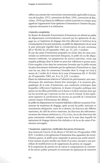 Dragages et environnement marin 
référer aux annexes des conventions internationales applicables (conven­tion 
de Londres, 1972; convention de Paris, 1992; convention de Bar­celone, 
1976) qui fixent les différents critères à prendre en compte pour 
apprécier l'opportunité d'une opération d'immersion et l'assortir des pres­criptions 
nécessaires à sa réalisation. 
• Autorités compétentes 
Le dossier de demande d'autorisation d'immersion est adressé au préfet 
du département territorialement concerné par les opérations de dra­gage 
ou, si l'opération de dragage doit être effectuée à l'intérieur de la 
circonscription d'un port autonome, au préfet du département où est situé 
le port principal englobé dans la circonscription du port autonome 
(D. nO 82-842 du 29 septembre 1982, art. 21, ].0. 3 octobre). 
Si une des zones d'immersion proposées est située dans les eaux terri­toriales 
ou intérieures maritimes françaises, le préfet du ou des dépar­tements 
intéressés, sur proposition du service maritime, ouvre une 
enquête publique dont la durée ne peut être inférieure à quinze jours. 
Cette enquête a lieu dans les communes littorales que le préfet estime 
les plus directement intéressées par les opérations d'immersion et, dans 
tous les cas, dans les communes littorales dont le rivage est situé à 
moins de 3 milles de la limite de la zone d'immersion (D. nO 82-842 
du 29 septembre 1982, art. 8 et 22, ].0. 3 octobre). 
Outre les informations relatives à l'identité du pétitionnaire, aux carac­téristiques 
des matériaux devant être immergés, à la situation géo­graphique 
de la zone d'immersion, aux conditions techniques dans 
lesquelles s'effectuera l'opération, le dossier d'enquête publique doit 
porter sur les effets prévisibles sur la faune et la flore marines ainsi que 
sur les activités qui s'exercent en mer ou sur le littoral. Il doit égale­ment 
apporter la justification du recours au procédé de l'immersion 
comme moyen d'élimination des déblais. 
Le préfet du département est l'autorité habilitée à délivrer un permis d'im­mersion 
de matériaux de dragage, après accord du préfet maritime et 
consultation obligatoire, outre de ce dernier, du directeur des Affaires 
maritimes, du chef du service maritime, du directeur des télécommu­nications 
des réseaux extérieurs et, s'il y a lieu, du ou des directeurs des 
ports autonomes intéressés, compte tenu de la zone dans laquelle les 
opérations de dragage doivent être réalisées et de la ou des zones d'im­mersion 
envisagées. 
• Suspension, suppression, modification d'un permis d'immersion 
Aux termes de l'article 24 du décret nO 82-842 du 29 septembre 1982 
a.O. 3 octobre), si les opérations d'immersion font apparaître des incon­vénients 
graves, le préfet peut suspendre le permis par arrêté motivé. 
Cette mesure ne peut excéder une durée d'un mois, excepté si une pro­cédure 
de modification ou de suppression du permis est engagée. 
Si la suspension du permis est de nature à compromettre la continui­té 
du service public portuaire en entravant les opérations de maintien 
196 
 