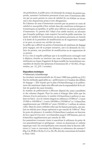 Réglementation 
des profondeurs, le préfet peut, à la demande du titulaire du permis sus­pendu, 
autoriser l'utilisation provisoire d 'une zone d'immersion défi­nie 
par un autre permis en cours de validité (le cas échéant en recou­rant 
à des dispositions prises à titre dérogatoire). 
En l'absence de zone d 'immersion couverte par un permis en cours de 
validité et susceptible d'être utilisée dans des conditions techniques et 
économiques acceptables, le préfet peut délivrer un permis provisoire 
d'immersion. Ce permis fait l'objet d'un arrêté motivé, ne nécessite 
pas d 'enquête publique, mais requiert l'accord du préfet maritime. La 
durée de validité de l'autorisation ou du permis provisoire est limitée 
à la durée de la procédure de modification ou de suppression engagée 
et ne peut, en aucun cas, excéder six mois. 
Le préfet qui a délivré un permis d'immersion de matériaux de dragage 
peut engager, soit de sa propre initiative, soit à la demande du titu­laire 
du permis, une procédure de modification ou de suppression de 
ce permis. 
Il n'y a lieu à enquête publique que si la modification envisagée tend 
à déplacer, étendre ou instituer une zone d'immersion dans les eaux 
intérieures ou risque d 'aggraver de façon notable les inconvénients sus­ceptibles 
de résulter des opérations d'immersion (D. nO 82-842, 29 sep­tembre, 
art. 25, ).0. 3 octobre). 
Dispositions techniques 
• Prélèvement, échantillonnage 
La circulaire interministérielle du 24 mars 1988 (non publiée au).O.) 
fixe les méthodes applicables au « prélèvement et à l'analyse des déblais 
de dragage ». Elle stipule que le plan d'échantillonnage et le prélève­ment 
des matériaux clapés sont effectués sous la responsabilité de la cel­lule 
de qualité des eaux littorales. 
Le nombre de prélèvements à effectuer dépend des zones considérées 
et des volumes dragués. Pour les zones à échange libre telles que les 
chenaux d'accès portuaires, le nombre d'échantillons à prélever et ana­lyser 
est fixé à: un si le volume dragué est inférieur à 25 000 m3 ; 2 entre 
25 000 et 100000 m 3 ; 3 entre 100000 et 250000 m 3 et 1 échantillon 
supplémentaire par 100000 m3 entre 250000 et 1 million de mètres 
cubes. Dans les zones confinées telles que les bassins portuaires, une ana­lyse 
est réalisée pour chaque opération et par tranche de 5000 m3. Pour 
les ports de plaisance, le nombre d'échantillons à analyser est fonction 
de leur capacité d'accueil: un échantillon jusqu'à 100 bateaux, puis un 
échantillon supplémentaire par tranche de 500. 
Les paramètres à mesurer visent à caractériser le sédiment du point de 
vue granulométrique et géologique: teneur en aluminium et carbone 
organique total. Les micropolluants sont mesurés dans la fraction infé­rieure 
à 2 mm et concernent des éléments et substances des annexes l 
(Hg, Cd, PCB) et II (As, Cr, Cu, Ni, Pb, Zn) des conventions de Londres 
et Paris 1992. 
197 
 