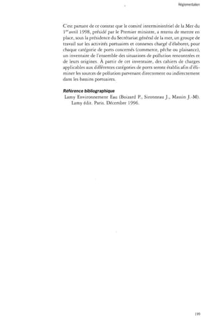 C'est partant de ce constat que le comité interministériel de la Mer du 
1eravril 1998, présidé par le Premier ministre, a retenu de mettre en 
place, sous la présidence du Secrétariat général de la mer, un groupe de 
travail sur les activités portuaires et connexes chargé d'élaborer, pour 
chaque catégorie de ports concernés (commerce, pêche ou plaisance), 
un inventaire de l'ensemble des situations de pollution rencontrées et 
de leurs origines. À partir de cet inventaire, des cahiers de charges 
applicables aux différentes catégories de ports seront établis afin d'éli­miner 
les sources de pollution parvenant directement ou indirectement 
dans les bassins portuaires. 
Référence bibliographique 
Lamy Environnement Eau (Boizard P., Sironneau J., Massin J.-M). 
Lamy édit. Paris. Décembre 1996. 
199 
 
