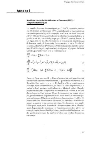 Annexe I 
Modèle de convection de Abdelrham et Dettmann (1993) : 
compléments théoriques 
Les modèles de convection développés par l'USACE, dont celui présenté 
par Abdelrham et Dettmann (1993), reproduisent le mouvement de 
convection pendant lequel le nuage des matériaux, de forme supposée 
a priori hémisphérique, descend dans la colonne d'eau sous l'effet de la 
gravité et de ses caractéristiques propres (densité, volume, forme...). 
Les équations des modèles représentent la conservation pour le nuage 
de la masse totale, de la quantité de mouvement et de la flottabilité. 
D'après Abdelrham et Dettmann (1993), les équations, dont les termes 
sont détaillés ci-après, régissant la dynamique en négligeant l'effet de 
Coriolis, peuvent s'écrire sous la forme suivante : 
" = E p a - 2 iSiPi - v d P c (1) 
dt 
= f r 
c - F D - F b + EpaUa - 2 JS,piUa - v d P cUc (2) dt 
= [ E(PaO" Pa) " 2 , Si(PaO- Pi ) " Vd(PaO" Pc)] J 
Dans ces équations, m, M et B représentent les trois grandeurs de 
conservation : respectivement la masse, la quantité de mouvement et la 
flottabilité. Les indices c, a, b, i et D, d et 0 se réfèrent respectivement 
au nuage, au milieu environnant, au fond, à la classe de particules, à la 
traînée hydrodynamique, au détachement et à l'eau de surface. Dans les 
paramètres restants, v représente une variation de volume, E un taux 
d'entraînement, S un taux de départ des matériaux du nuage princi­pal, 
par détachement ou par décantation, p une densité, F les forces agis­sant 
sur le nuage, U la vitesse et t le temps. Les équations (1), (2) et (3) 
permettent ainsi de calculer les inconnues du problème : la vitesse du 
nuage, sa densité et sa position verticale. Ces équations sont appli­cables 
pour toute phase de la chute : descente convective et effondre­ment. 
Cependant, les termes de ces équations doivent être gérés ; par 
exemple, la réaction du fond Fb n'existe que durant l'effondrement tan­dis 
que le détachement du matériel n'a lieu que pendant la descente 
convective. 
203 
 