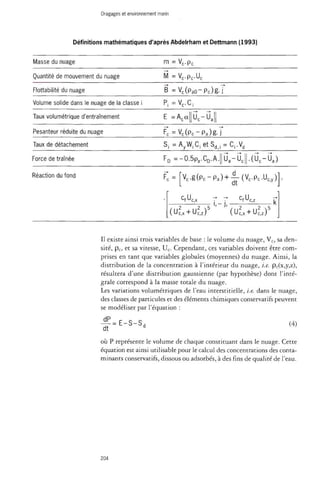 Dragages et environnement marin 
Définitions mathématiques d'après Abdelrham et Dettmann (1993) 
Masse du nuage 
Quantité de mouvement du nuage 
Flottabilité du nuage 
Volume solide dans le nuage de la classe i 
Taux volumétrique d'entraînement 
Pesanteur réduite du nuage 
Taux de détachement 
Force de traînée 
m = Vc.pc 
M = V c . p , U c 
B = V c ( p a 0 - P c ) g . j 
P , = V , C , 
E =Aca uc-ua 
F"c = Vc ( P c - P a ) g -T 
Si = A yWiCî e t S d J = Ci.Vd 
FD =-0.5P a.CD . A. Ua-Uc • ( U c - -Ua ) 
Réaction du fond F, = Vc . g ( P c - P a ) + ^ - ( V c . P c . U c , y) 
dt 
CfUc,x c,U 
" . - J . 
fuc,z 
(Uc,x + Uc,z)5 (Uc,x + Uc,z )5 
Il existe ainsi trois variables de base : le volume du nuage, Vc, sa den­sité, 
pc, et sa vitesse, Uc. Cependant, ces variables doivent être com­prises 
en tant que variables globales (moyennes) du nuage. Ainsi, la 
distribution de la concentration à l'intérieur du nuage, i.e. pc(x,y,z), 
résultera d'une distribution gaussienne (par hypothèse) dont l'inté­grale 
correspond à la masse totale du nuage. 
Les variations volumétriques de l'eau interstitielle, i.e. dans le nuage, 
des classes de particules et des éléments chimiques conservatifs peuvent 
se modéliser par l'équation : 
^ E - S - S , 
dt 
(4) 
où P représente le volume de chaque constituant dans le nuage. Cette 
équation est ainsi utilisable pour le calcul des concentrations des conta­minants 
conservatifs, dissous ou adsorbés, à des fins de qualité de l'eau. 
204 
 