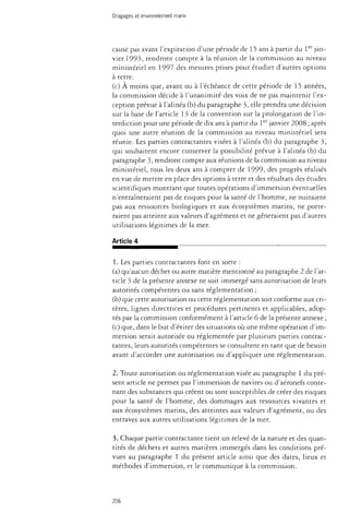 Dragages et environnement marin 
cause pas avant l'expiration d'une période de 15 ans à partir du 1er jan­vier 
1993, rendront compte à la réunion de la commission au niveau 
ministériel en 1997 des mesures prises pour étudier d'autres options 
à terre. 
(c) À moins que, avant ou à l'échéance de cette période de 15 années, 
la commission décide à l'unanimité des voix de ne pas maintenir l'ex­ception 
prévue à l'alinéa (b) du paragraphe 3, elle prendra une décision 
sur la base de l'article 13 de la convention sur la prolongation de l'in­terdiction 
pour une période de dix ans à partir du 1er janvier 2008 ; après 
quoi une autre réunion de la commission au niveau ministériel sera 
réunie. Les parties contractantes visées à l'alinéa (b) du paragraphe 3, 
qui souhaitent encore conserver la possibilité prévue à l'alinéa (b) du 
paragraphe 3, rendront compte aux réunions de la commission au niveau 
ministériel, tous les deux ans à compter de 1999, des progrès réalisés 
en vue de mettre en place des options à terre et des résultats des études 
scientifiques montrant que toutes opérations d'immersion éventuelles 
n'entraîneraient pas de risques pour la santé de l'homme, ne nuiraient 
pas aux ressources biologiques et aux écosystèmes marins, ne porte­raient 
pas atteinte aux valeurs d'agrément et ne gêneraient pas d'autres 
utilisations légitimes de la mer. 
Article 4 
1. Les parties contractantes font en sorte : 
(a) qu'aucun déchet ou autre matière mentionné au paragraphe 2 de l'ar­ticle 
3 de la présente annexe ne soit immergé sans autorisation de leurs 
autorités compétentes ou sans réglementation ; 
(b) que cette autorisation ou cette réglementation soit conforme aux cri­tères, 
lignes directrices et procédures pertinents et applicables, adop­tés 
par la commission conformément à l'article 6 de la présente annexe ; 
(c) que, dans le but d'éviter des situations où une même opération d'im­mersion 
serait autorisée ou réglementée par plusieurs parties contrac­tantes, 
leurs autorités compétentes se consultent en tant que de besoin 
avant d'accorder une autorisation ou d'appliquer une réglementation. 
2. Toute autorisation ou réglementation visée au paragraphe 1 du pré­sent 
article ne permet pas l'immersion de navires ou d'aéronefs conte­nant 
des substances qui créent ou sont susceptibles de créer des risques 
pour la santé de l'homme, des dommages aux ressources vivantes et 
aux écosystèmes marins, des atteintes aux valeurs d'agrément, ou des 
entraves aux autres utilisations légitimes de la mer. 
3. Chaque partie contractante tient un relevé de la nature et des quan­tités 
de déchets et autres matières immergés dans les conditions pré­vues 
au paragraphe 1 du présent article ainsi que des dates, lieux et 
méthodes d'immersion, et le communique à la commission. 
206 
 