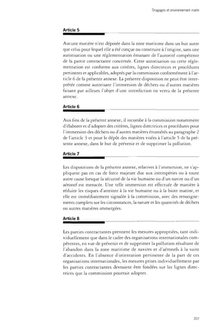 Dragages et environnement marin 
Article 5 
Aucune matière n'est déposée dans la zone maritime dans un but autre 
que celui pour lequel elle a été conçue ou construite à l'origine, sans une 
autorisation ou une réglementation émanant de l'autorité compétente 
de la partie contractante concernée. Cette autorisation ou cette régle­mentation 
est conforme aux critères, lignes directrices et procédures 
pertinents et applicables, adoptés par la commission conformément à l'ar­ticle 
6 de la présente annexe. La présente disposition ne peut être inter­prétée 
comme autorisant l'immersion de déchets ou d'autres matières 
faisant par ailleurs l'objet d'une interdiction en vertu de la présente 
annexe. 
Article 6 
Aux fins de la présente annexe, il incombe à la commission notamment 
d'élaborer et d'adopter des critères, lignes directrices et procédures pour 
l'immersion des déchets ou d'autres matières énumérés au paragraphe 2 
de l'article 3 et pour le dépôt des matières visées à l'article 5 de la pré­sente 
annexe, dans le but de prévenir et de supprimer la pollution. 
Article 7 
Les dispositions de la présente annexe, relatives à l'immersion, ne s'ap­pliquent 
pas en cas de force majeure due aux intempéries ou à toute 
autre cause lorsque la sécurité de la vie humaine ou d'un navire ou d'un 
aéronef est menacée. Une telle immersion est effectuée de manière à 
réduire les risques d'atteinte à la vie humaine ou à la biote marine, et 
elle est immédiatement signalée à la commission, avec des renseigne­ments 
complets sur les circonstances, la nature et les quantités de déchets 
ou autres matières immergées. 
Article 8 
Les parties contractantes prennent les mesures appropriées, tant indi­viduellement 
que dans le cadre des organisations internationales com­pétentes, 
en vue de prévenir et de supprimer la pollution résultant de 
l'abandon dans la zone maritime de navires et d'aéronefs à la suite 
d'accidents. En l'absence d'orientation pertinente de la part de ces 
organisations internationales, les mesures prises individuellement par 
les parties contractantes devraient être fondées sur les lignes direc­trices 
que la commission pourrait adopter. 
207 
 